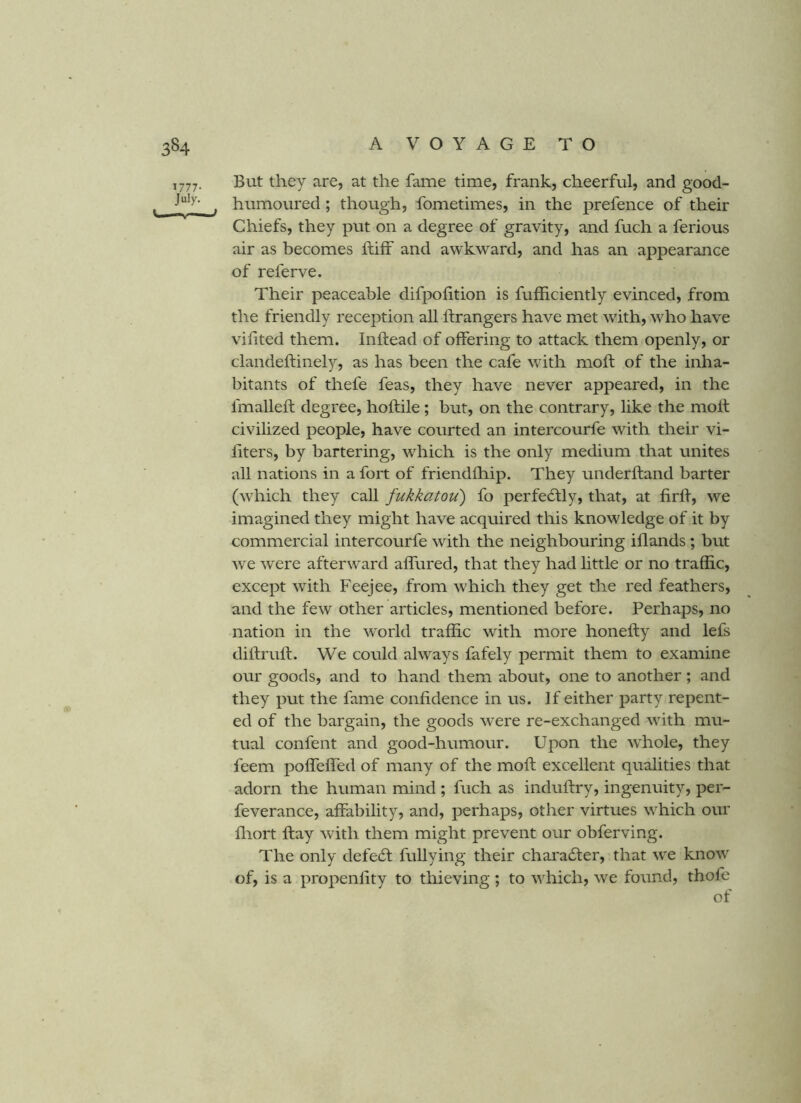 ,777. But they are, at the fame time, frank, cheerful, and good- , humoured; though, fometimes, in the prefence of their Chiefs, they put on a degree of gravity, and fuch a ferious air as becomes ftiff and awkward, and has an appearance of referve. Their peaceable difpohtion is fufficiently evinced, from the friendly reception all ftrangers have met with, who have vilited them. Inftead of offering to attack them openly, or clandelfinely, as has been the cafe with moft of the inha- bitants of thefe feas, they have never appeared, in the fmalleft degree, holtile; but, on the contrary, like the moll civilized people, have courted an intercourfe with their vi- liters, by bartering, which is the only medium that unites all nations in a fort of friendlhip. They underhand barter (which they call fukkatou) fo perfe6tly, that, at firll, we imagined they might have acquired this knowledge of it by commercial intercourfe with the neighbouring illands ; but we were afterward alfured, that they had little or no traffic, except with Feejee, from which they get the red feathers, and the few other articles, mentioned before. Perhaps, no nation in the world traffic with more honelly and lefs dillrull. We could always fafely permit them to examine our goods, and to hand them about, one to another; and they put the fame confidence in us. If either party repent- ed of the bargain, the goods were re-exchanged with mu- tual confent and good-humour. Upon the whole, they feem polfelfed of many of the moll excellent qualities that adorn the human mind ; fuch as indufiry, ingenuity, per- feverance, affability, and, perhaps, other virtues which our fliort ftay with them might prevent our obferving. The only defeff fullying their character, that we know of, is a propenfity to thieving; to which, we found, thofe of