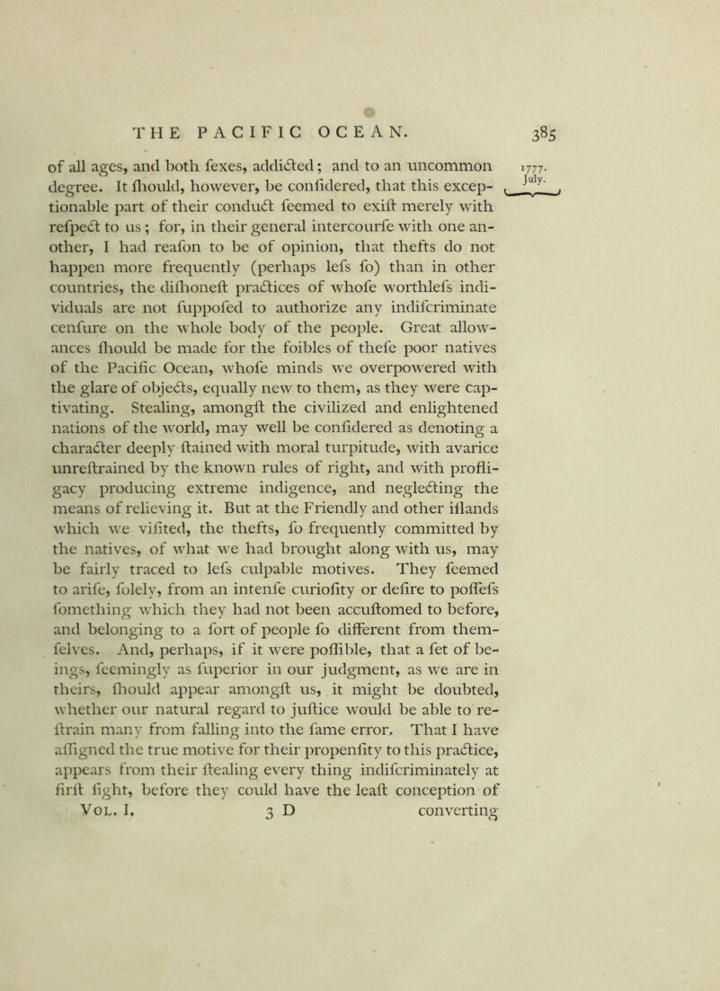 of all ages, and both fexes, addidled; and to an uncommon 1777. degree. It fliould, however, he conlidered, that this excep- tionable part of their condudl feemed to exih merely with refpedf to ns ; for, in their general intercourfe with one an- other, I had reafon to be of opinion, that thefts do not happen more frequently (perhaps lefs fo) than in other countries, the dillioneft pradfices of whofe worthlefs indi- viduals are not fuppofed to authorize any indifcriminate cenfure on the whole body of the people. Great allow- ances fliould be made for the foibles of thefe poor natives of the Pacific Ocean, whofe minds we overpowered with the glare of obje6ls, equally new to them, as they were cap- tivating. Stealing, amongft the civilized and enlightened nations of the world, may well be confidered as denoting a character deeply ftained with moral turpitude, with avarice unreftrained by the known rules of right, and with profli- gacy producing extreme indigence, and negle6fing the means of relieving it. But at the Friendly and other illands which we vifited, the thefts, fo frequently committed by the natives, of what we had brought along with us, may be fairly traced to lefs culpable motives. They feemed to arife, folely, from an intenfe curiofity or defire to poffefs fomething which they had not been accuflomed to before, and belonging to a fort of people fo different from them- felves. And, perhaps, if it were poflible, that a fet of be-- ings, feemingly as fuperior in our judgment, as we are in theirs, fliould appear amongfl; us, it might be doubted, whether our natural regard to juftice would be able to re- flrain many from falling into the fame error. That I have affigned the true motive for their propenfity to this pradtice, appears from their ftealing every thing indifcriminately at firll fight, before they could have the leaft conception of VoL. I. 3D converting