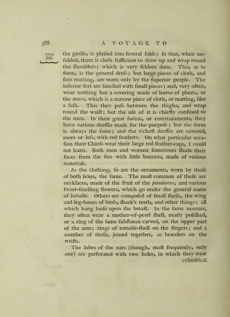 1777. the girdle, is plaited into feveral folds; fo that, when nn- . , folded, there is cloth fufficient to draw up and wrap round the llioulders; which is very feldom done. This, as to form, is the general drefs; but large pieces of cloth, and fine matting, are worn only by the fuperior people. The inferior fort are fatisfied with fmall pieces ; and, very often, wear nothing but a covering made of leaves of plants, or the maro^ which is a narrow piece of cloth, or matting, like a fadi. This they pafs between the thighs, and wrap round the waift; but the ufe of it is chiefly confined to the men. In their great haivas, or entertainments, they have various drefles made for the purpofe ; but the form is always the fame; and the richeft drefles are covered, more or lefs, with red feathers. On what particular occa- flon their Chiefs wear their large red feather-caps, I could not learn. Both men and women fometimes fliade their faces from the fun with little bonnets, made of various materials. As the clothing, fo are the ornaments, worn by thofe of both fexes, the fame. The moft common of thefe are necklaces, made of the fruit of the pandanus^ and various fweet-fmelling flowers, which go under the general name of hahulla. Others are compofed of fmall fir ells, the wing and leg-bones of birds, fliark’s teeth, and other things ; aU which hang loofe upon the breaft. In the fame manner, they often wear a mother-of-pearl fhell, neatly pohflred, or a ring of the fame fubftance carved, on the upper part of the arm; rings of tortoife-fhell on the fingers; and a number of thefe, joined together, as bracelets on the wrifts. The lobes of the ears (though, moft frequently, only one) are perforated with two holes,, in which they wear cylindrical