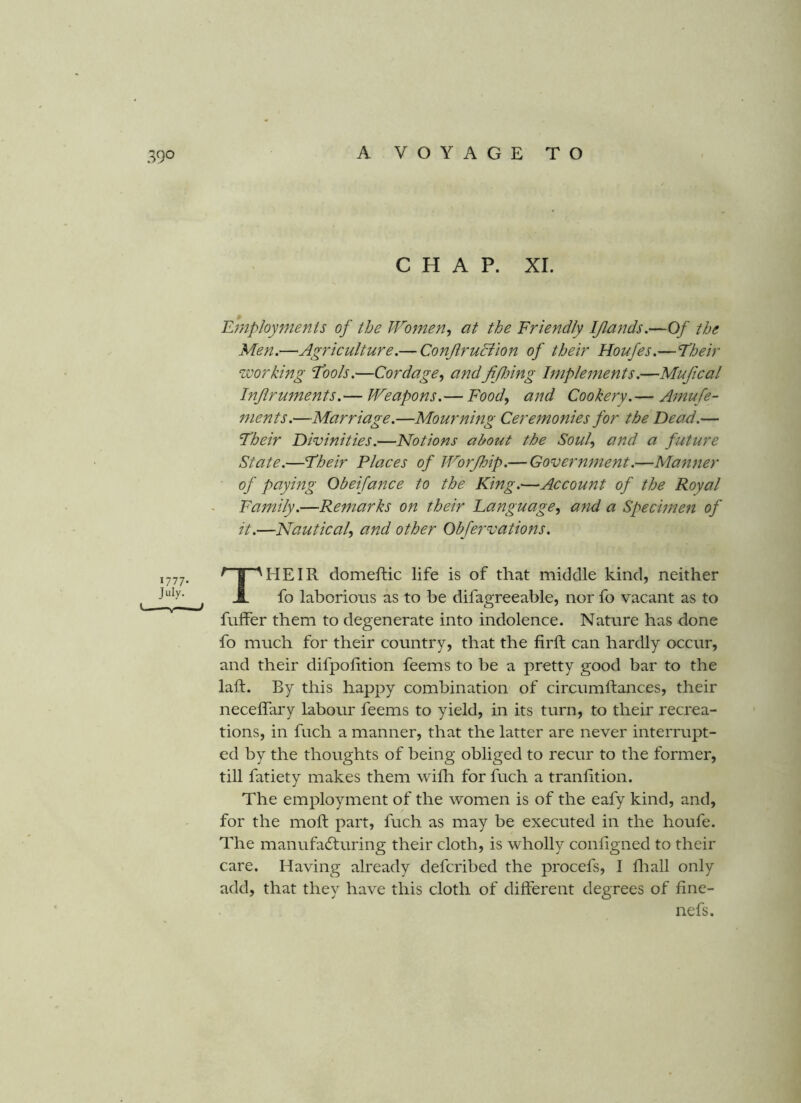 CHAP. XI. Employments of the IVomen, at the Friendly IJlands.—Of the Men.—Agriculture.— ConftruBion of their Houfes.—Eheir working Fools.—Cordage^ andfifoing Implements.—Mufical Inflruments.— JVeapons.— Food., and Cookery.— Amufe- ments.—Marriage.—Mourning Ceremonies for the Dead.— Fheir Divinities.—Notions about the Soul., and a future State.—Fheir Places of JVorfhip.— Government.—Ma?iner of paying Obeifance to the King.—Account of the Royal Family.—Remarks on their Language, and a Specimen of it.—Nautical, and other Obfervations. 1777- July. ' I 'HEIR domeftic life is of that middle kind, neither A fo laborious as to be difagreeable, nor fo vacant as to fuffer them to degenerate into indolence. Nature has done fo much for their country, that the firft can hardly occur, and their difpofition feems to be a pretty good bar to the laft. By this happy combination of circumftances, their neceffary labour feems to yield, in its turn, to their recrea- tions, in fnch a manner, that the latter are never interrupt- ed by the thoughts of being obliged to recur to the former, till fatiety makes them wifli for fuch a tranhtion. The employment of the women is of the eafy kind, and, for the mod: part, fuch as may be executed in the houfe. The manufadturing their cloth, is wholly configned to their care. Having already defcribed the procefs, I fliall only add, that they have this cloth of different degrees of fine- nefs.