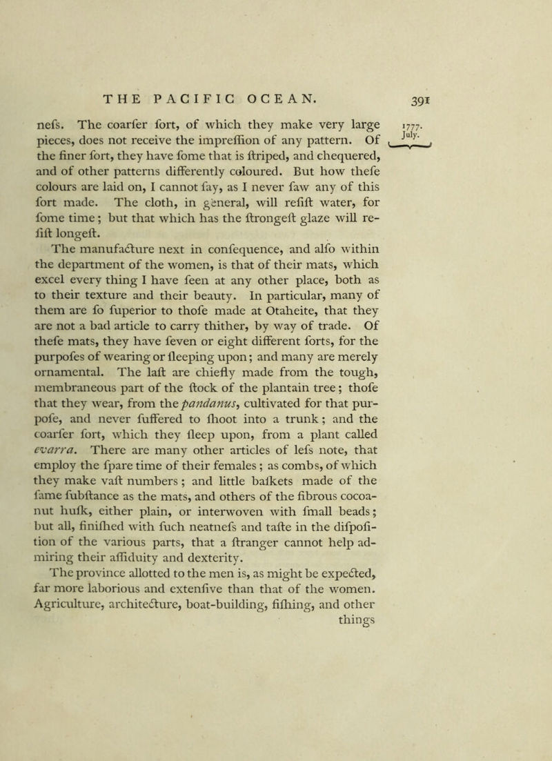 nefs. The coarfer fort, of which they make very large pieces, does not receive the impreffion of any pattern. Of the finer fort, they have fome that is ftriped, and chequered, and of other patterns differently coloured. But how thefe colours are laid on, I cannot fay, as I never faw any of this fort made. The cloth, in general, will refift water, for fome time; but that which has the ftrongeft glaze will re- fift longeft. The manufa6ture next in confequence, and alfo within the department of the women, is that of their mats, which excel every thing I have feen at any other place, both as to their texture and their beauty. In particular, many of them are fo fuperior to thofe made at Otaheite, that they are not a bad article to carry thither, by way of trade. Of thefe mats, they have feven or eight different forts, for the purpofes of wearing or lleeping upon; and many are merely ornamental. The laft are chiefly made from the tough, membraneous part of the ftock of the plantain tree; thofe that they wear, from pandanus, cultivated for that pur- pofe, and never fuffered to fhoot into a trunk; and the coarfer fort, which they fleep upon, from a plant called evarra. There are many other articles of lefs note, that employ the fpare time of their females ; as combs, of which they make vaft numbers ; and little balkets made of the fame fubftance as the mats, and others of the fibrous cocoa- nut hufk, either plain, or interwoven with fmaU beads; but all, finiftied with fuch neatnefs and tafte in the difpofi- tion of the various parts, that a ftranger cannot help ad- miring their alfiduity and dexterity. The province allotted to the men is, as might be expected, far more laborious and extenfive than that of the women. Agriculture, architecture, boat-building, fifliing, and other things 1777- July. —'y—