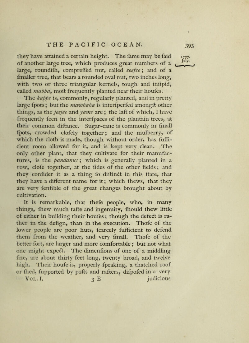 they have attained a certain height. The fame may be faid 1777. of another large tree, which produces great numbers of a . large, roundilh, compreffed nut, called eeefee; and of a fmaller tree, that bears a rounded oval nut, two inches long, with two or three triangular kernels, tough and inlipid, called mabba^ moft frequently planted near their houfes. The kappe is, commonly, regularly planted, and in pretty large fpots; but the mawhaha is interfperfed amongft other things, as the jeejee TcvAyams are ; the laft of which, I have frequently feen in the interfpaces of the plantain trees, at their common diftance. Sugar-cane is commonly in fmall fpots, crowded clofely together; and the mulberry, of which the cloth is made, though without order, has fufli- cient room allowed for it, and is kept very clean. The only other plant, that they cultivate for their manufac- tures, is the pandanus; which is generally planted in a row, clofe together, at the fides of the other fields; and they confider it as a thing fo diftincSl in this ftate, that they have a different name for it; which fhews, that they are very fenfible of the great changes brought about by cultivation. It is remarkable, that thefe people, who, in many things, Ihew much tafte and ingenuity, fhould fhew little of either in building their houfes; though the defecSl is ra- ther in the defign, than in the execution. Thofe of the lower people are poor huts, fcarcely fufficient to defend them from the weather, and very fmall. Thofe of the better fort, are larger and more comfortable ; but not what one might expert. The dimenfions of one of a middling fize, are about thirty feet long, twenty broad, and twelve high. Their houfe is, properly fpeaking, a thatched roof or filed, fupported by polls and rafters, difpofed in a very VoL. I. 3 E judicious