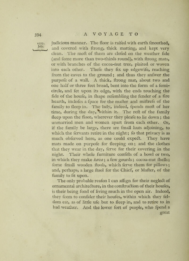 1777. judicious manner. The floor is raifed with earth fmoothed, t . and covered with ftrong, thick matting, and kept very- clean. The moft of them are clofed on the weather flde (and fome more than two-thirds round), with ftrong mats, or with branches of the cocoa-nut tree, plaited or woven into each other. Thefe they fix up edge wife, reaching from the eaves to the ground; and thus they anfwer the purpofe of a wall. A thick, ftrong mat, about two and one half or three feet broad, bent into the form of a femi- circle, and fet upon its edge, with the ends touching the flde of the houfe, in fhape refembling the fender of a Are hearth, inclofes a fpace for the mafter and miftrefs of the family to fleep in. The lady, indeed, fpends moft of her time, during the day,^vithin it. The reft of the family fleep upon the floor, wherever they pleafe to lie down; the unmarried men and women apart from each other. Or, if the family be large, there are fmall huts adjoining, to which the fervants retire in the night; fo that privacy is as much obferved here, as one could expedl. They have mats made on purpofe for fleeping on; and the clothes that they wear in the day, ferve for their covering in the night. Their whole furniture conflfts of a howl or two, in which they make kava; a few gourds; cocoa-nut fliells; fome fmall wooden ftools, which ferve them for pillows; and, perhaps, a large ftool for the Chief, or Mafter, of the family to fit upon. The only probable reafon I can alflgn for their negledf of ornamental architedlure, in the conftrucftion of their houfes, is their being fond of living much in the open air. Indeed, they feem to confider their houfes, within which they fel- dom eat, as of little ufe but to fleep in, and to retire to in bad weather. And the lower fort of people, who Ipend a great