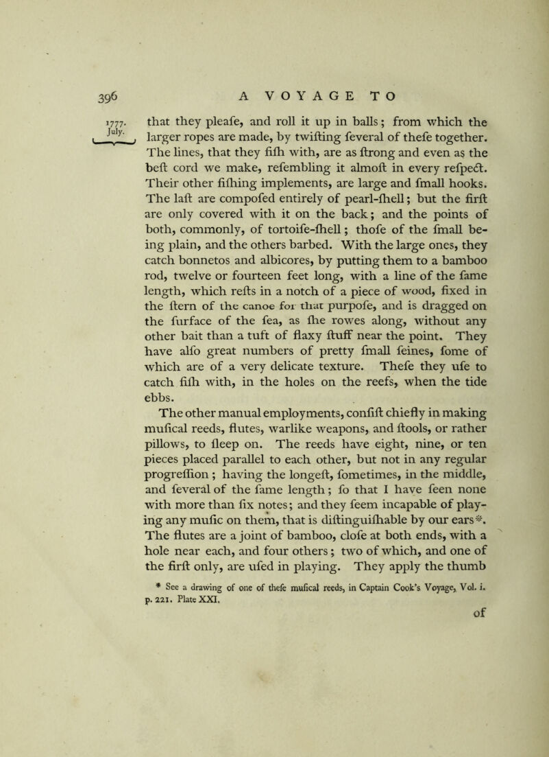 1777. that they pleafe, and roll it up in balls; from which the . larger ropes are made, by twilling feveral of thefe together. The lines, that they filh with, are as llrong and even as the bell cord we make, refembling it almoll in every refpe6l. Their other filhing implements, are large and fmall hooks. The lall are compofed entirely of pearl-lhell; but the firll are only covered with it on the back; and the points of both, commonly, of tortoife-lhell; thofe of the fmall be- ing plain, and the others barbed. With the large ones, they catch bonnetos and albicores, by putting them to a bamboo rod, twelve or fourteen feet long, with a hne of the fame length, which rells in a notch of a piece of wood, fixed in the Hern of the canoe for that purpofe, and is dragged on the furface of the fea, as Ihe rowes along, without any other bait than a tuft of flaxy fluff near the point. They have alfo great numbers of pretty fmall feines, fome of which are of a very delicate texture. Thefe they ufe to catch filh with, in the holes on the reefs, when the tide ebbs. The other manual employments, conlifl chiefly in making mulical reeds, flutes, warlike weapons, and flools, or rather piUows, to fleep on. The reeds have eight, nine, or ten pieces placed parallel to each other, but not in any regular progreflion ; having the longefl, fometimes, in the middle, and feveral of the fame length; fo that I have feen none with more than lix notes; and they feem incapable of play- ing any mulic on them, that is diflinguifhable by our ears'^% The flutes are a joint of bamboo, clofe at both ends, with a hole near each, and four others; two of which, and one of the firll only, are ufed in playing. They apply the thumb * See a drawing of one of thefe mufical reeds, in Captain Cook’s Voyage, Vol. i. p. 221. Plate XXI. of