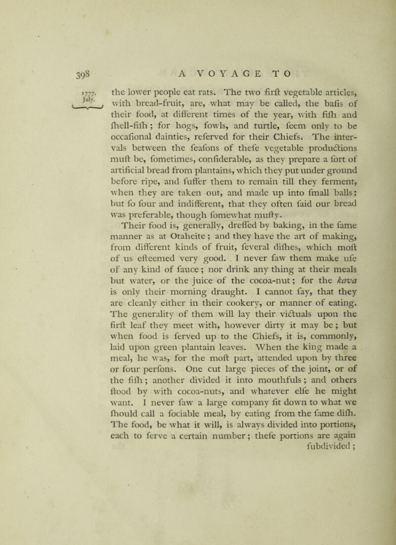 1777. the lower people eat rats. The two firft vegetable articles, . . with bread-fruit, are, what may be called, the balls of their food, at different times of the year, with fllh and lliell-fillr; for hogs, fowls, and turtle, feem only to be occalional dainties, referved for their Chiefs* The inter- vals between the feafons of thefe vegetable produ6tions muft be, fometimes, conhderable, as they prepare a fort of artificial bread from plantains, which they put under ground before ripe, and fuffer them to remain till they ferment, when they are taken out, and made up into fmall balls; but fo four and indifferent, that they often faid our bread was preferable, though fomewhat muffy- Their food is, generally, dreffed by baking, in the fame manner as at Otaheite ; and they have the art of making, from different kinds of fruit, feveral diflies, which moft of us efleemed very good. . I never faw them make ufe of any kind of fauce; nor drink any thing at their meals but water, or the juice of the cocoa-nut; for the kava is only their morning draught. I cannot fay, that they are cleanly either in their cookery, or manner of eating. The generality of them will lay their vidluals upon the firft leaf they meet with, however dirty it may be; but when food is ferved up to the Chiefs, it is, commonly, laid upon green plantain leaves. When the king made a meal, he was, for the moft part, attended upon by three or four perfons. One cut large pieces of the joint, or of the fiflr; another divided it into mouthfuls ; and others ftood by wdth cocoa-nuts, and whatever elfe he might want. I never faw a large company fit down to what w'e Ihould call a fociable meal, by eating from the fame difli. The food, be what it will, is always divided into portions, each to ferve a certain number; thefe portions are again fubdivided;