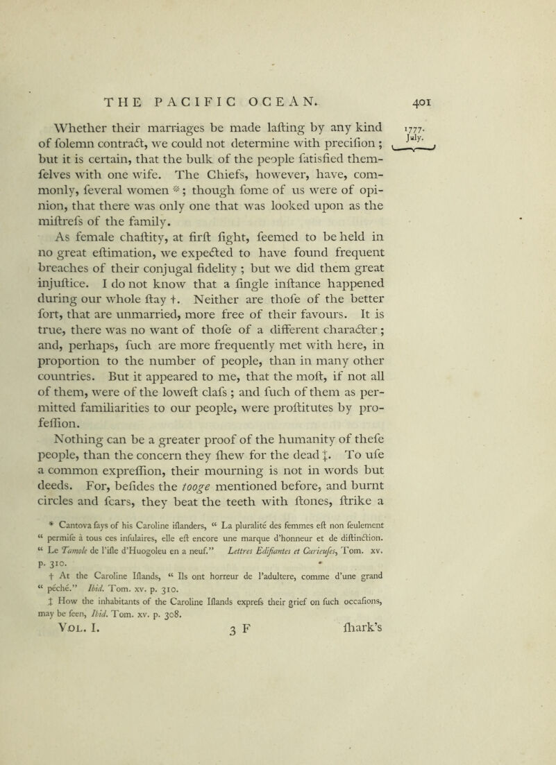 Whether their marriages be made lafting by any kind 1777. of folemn contract, we could not determine with precifion ; . but it is certain, that the bulk of the people fatisfied them- felves with one wife. The Chiefs, however, have, com- monly, feveral women ; though fome of us were of opi- nion, that there was only one that was looked upon as the milfrefs of the family. As female chaftity, at firft light, feemed to be held in no great eftimation, we expedled to have found frequent breaches of their conjugal fidelity ; but we did them great injuftice. I do not know that a fingle inftance happened during our whole fiiay t. Neither are thofe of the better fort, that are unmarried, more free of their favours. It is true, there was no want of thofe of a different charadter; and, perhaps, fuch are more frequently met with here, in proportion to the number of people, than in many other countries. But it appeared to me, that the moft, if not all of them, were of the lowefi: clafs ; and fuch of them as per- mitted familiarities to our people, were proftitutes by pro- fellion. Nothing can be a greater proof of the humanity of thefe people, than the concern they fhew for the dead |. To ufe a common expreflion, their mourning is not in words but deeds. For, befides the tooge mentioned before, and burnt circles and fears, they beat the teeth with ftones, ftrike a * Cantova fays of his Caroline iilanders, “ La pluralite des femmes eft non feulement “ permife a tons ces infulaires, elle eft encore une marque d’honneur et de diftinftion. “ Le Tamole de I’ifle d’Huogoleu en a neuf.” Lettres Edijiantes et Curieufes.y Tom. xv. p. 310. t At the Caroline Iflands, “ Ils ont horreur de I’adultere, comme d’une grand “ peche.” Ibid. Tom. xv. p. 310. How die inhabitants of the Caroline Iflands exprefs their grief on fuch occafions, may be feen, Ibid, Tom. xv. p. 308. VoL. I. 3 F fliark’s