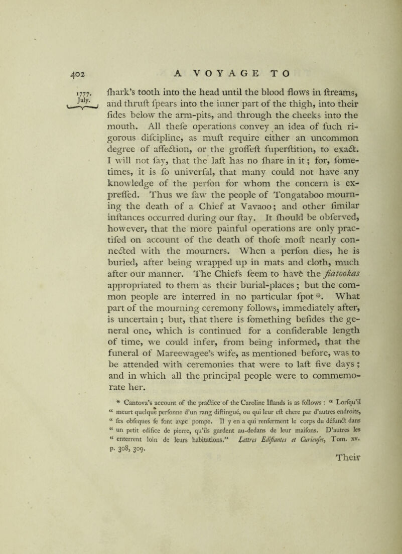 1777- July. fliark’s tooth into the head until the blood flows in ftreams, and thruft fpears into the inner part of the thigh, into their fldes below the arm-pits, and through the cheeks into the mouth. All thefe operations convey an idea of fuch ri- gorous difcipline, as muft require either an uncommon degree of affection, or the grofleft fuperftition, to exa6l. I will not fay, that the laft has no fliare in it; for, fome- times, it is fo univerfal, that many could not have any knowledge of the perfon for whom the concern is ex- prefled. Thus we faw the people of Tongataboo mourn- ing the death of a Chief at Vavaoo; and other fimilar inflances occurred during our flay. It fliould be obferved, however, that the more painful operations are only prac- tifed on account of the death of thofe moft nearly con- ne61ed with the mourners. When a perfon dies, he is buried, after being wrapped up in mats and cloth, much after our manner. The Chiefs feem to havd the Jiatookas appropriated to them as their burial-places ; but the com- mon people are interred in no particular fpot^^^ What part of the mourning ceremony follows, immediately after, is uncertain ; but, that there is fomething belides the ge- neral one, which is continued for a confiderable length of time, we could infer, from being informed, that the funeral of Mareewagee’s wife, as mentioned before, was to be attended with ceremonies that were to laft five days ; and in which all the principal people were to commemo- rate her. * Cantova’s account of the praftice of the Caroline Iflands is as follows : “ Lorfqu’il “ meurt quelque perfonne d’un rang diftingue, ou qui leur eft chere par d’autres endroits, “ fes obfeques fe font av^c pompe. II y en a qui renferment le corps du defundl dans “ un petit edifice de pierre, qu’ils gardent au-dedans de leur maifons. D’autres les “ enterrent loin de leurs habitations.” Lettres Edifiantes et Curieujes^ Tom. xv. p. 308, 309. Their