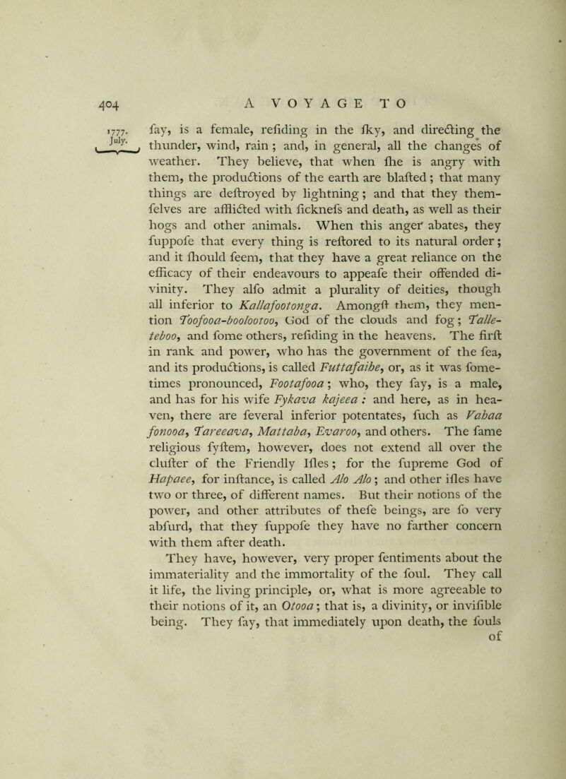 1777. fay, is a female, reliding in the fky, and directing the . thunder, wind, rain ; and, in general, all the changes of weather. They believe, that when fhe is angry with them, the produdtions of the earth are blafted ; that many things are deftroyed by lightning; and that they them- felves are afflidted with ficknefs and death, as well as their hogs and other animals. When this anger abates, they fuppofe that every thing is reftored to its natural order; and it fliould feem, that they have a great reliance on the efficacy of their endeavours to appeafe their offended di- vinity. They alfo admit a plurality of deities, though all inferior to Kallafootonga. Amongff them, they men- tion Toofooa-boolootoo, God of the clouds and fog; Talk- teboo, and fome others, refiding in the heavens. The firft in rank and power, who has the government of the fea, and its produdtions, is called Futtafaibe, or, as it was fome- times pronounced, Footafooa; who, they fay, is a male, and has for his wife Fykava kajeea : and here, as in hea- ven, there are feveral inferior potentates, fuch as Vahaa fonooa^ Tareeava, Mat tab a, Evaroo, and others. The fame religious fyflem, however, does not extend all over the duller of the Friendly Hies; for the fupreme God of Hapaee, for inftance, is called Alo Alo ; and other illes have two or three, of different names. But their notions of the power, and other attributes of thefe beings, are fo very abfurd, that they fuppofe they have no farther concern with them after death. They have, however, very proper fentiments about the immateriality and the immortality of the foul. They call it life, the living principle, or, what is more agreeable to their notions of it, an Otooa; that is, a divinity, or invilible being. They fay, that immediately upon death, the fouls of