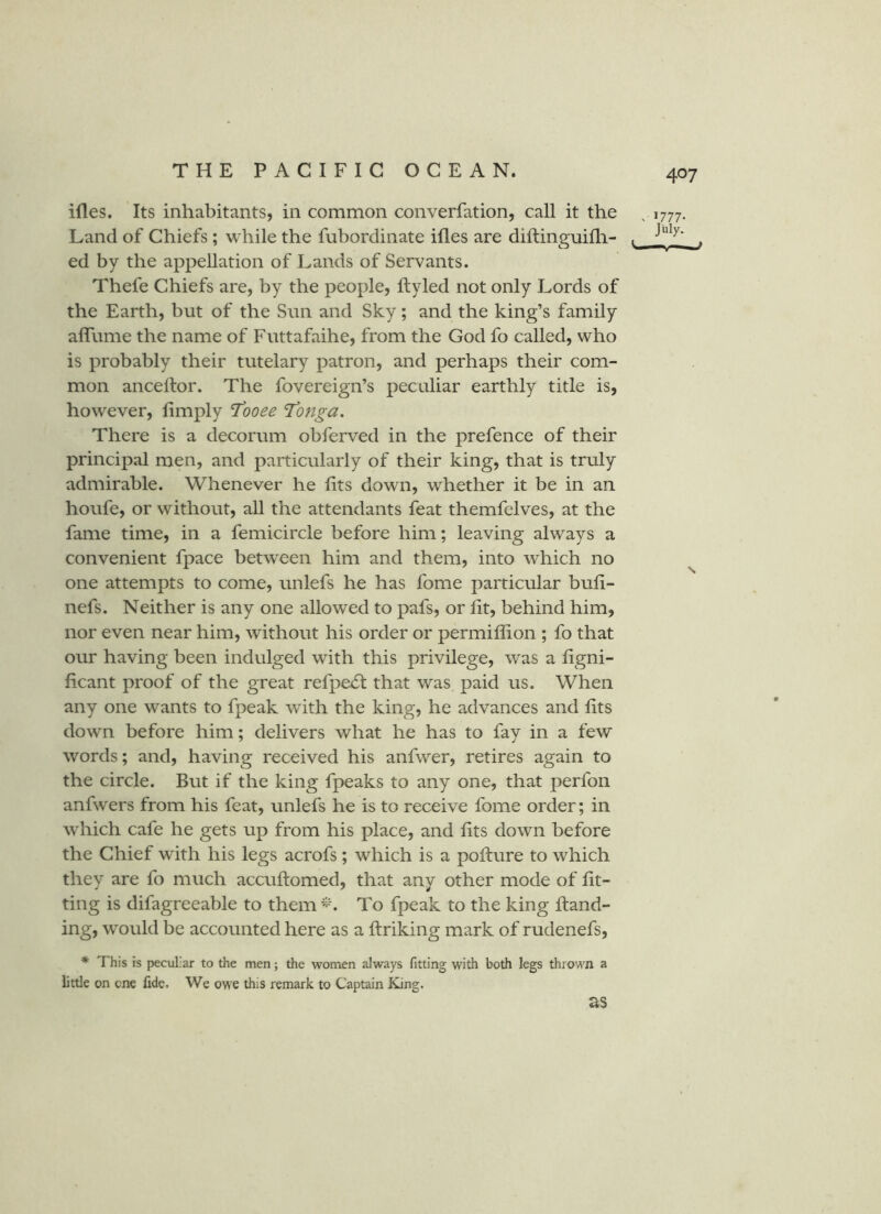 ifles. Its inhabitants, in common converfation, call it the , 1777. Land of Chiefs ; while the fubordinate ifles are diftinguifh- , ed by the appellation of Lands of Servants. Thefe Chiefs are, by the people, ftyled not only Lords of the Earth, but of the Sun and Sky; and the king’s family alTume the name of Futtafaihe, from the God fo called, who is probably their tutelary patron, and perhaps their com- mon ancellor. The fovereign’s peculiar earthly title is, however, limply I’ooee Tonga. There is a decorum obferved in the prefence of their principal men, and particularly of their king, that is truly admirable. Whenever he fits down, whether it be in an houfe, or without, all the attendants feat themfelves, at the fame time, in a femicircle before him; leaving always a convenient fpace between him and them, into which no one attempts to come, unlefs he has fome particular buli- nefs. Neither is any one allowed to pafs, or lit, behind him, nor even near him, without his order or permillion ; fo that our having been indulged with this privilege, was a ligni- licant proof of the great refpe<St that was paid us. When any one wants to fpeak with the king, he advances and lits down before him; delivers what he has to fay in a few words; and, having received his anfwer, retires again to the circle. But if the king fpeaks to any one, that perfon anfwers from his feat, unlefs he is to receive fome order; in which cafe he gets up from his place, and lits down before the Chief with his legs acrofs ; which is a polture to which they are fo much accuftomed, that any other mode of fit- ting is difagreeable to them To fpeak to the king Hand- ing, would be accounted here as a llriking mark of rudenefs, * This is peculiar to the men; the women always fitting with both legs thrown a little on one Ade. We owe this remark to Captain King. as