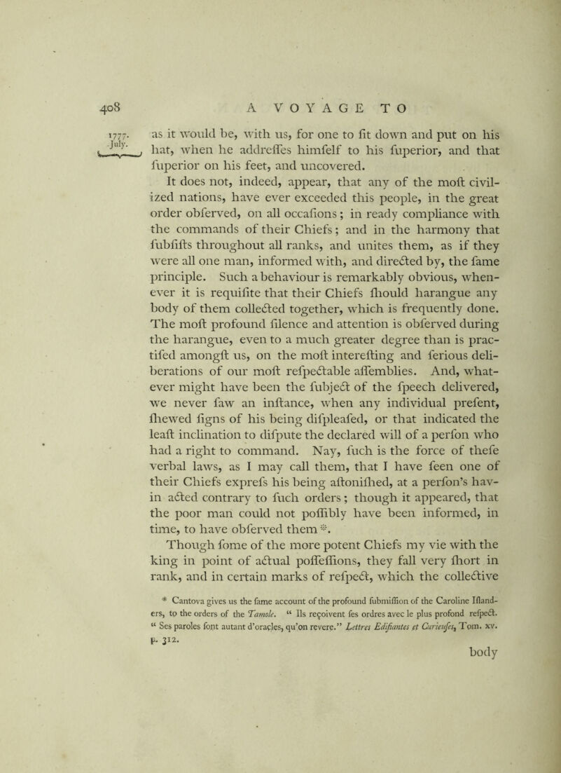 1777. as it would be, with us, for one to fit down and put on his > '•^1^' . hat, when he addrelTes himfelf to his fuperior, and that fuperior on his feet, and uncovered. It does not, indeed, appear, that any of the moft civil- ized nations, have ever exceeded this people, in the great order obferved, on all occafions ; in ready compliance with the commands of their Chiefs; and in the harmony that fubfifts throughout all ranks, and unites them, as if they were all one man, informed with, and dire<£l:ed by, the fame principle. Such a behaviour is remarkably obvious, when- ever it is requifite that their Chiefs flrould harangue any body of them coUedted together, which is frequently done. The moft profound filence and attention is obferved during the harangue, even to a much greater degree than is prac- tifed amongft us, on the moft interefting and ferious deli- berations of our moft refpecftable aflemblies. And, what- ever might have been the fubje6t of the fpeech delivered, we never faw an inftance, when any individual prefent, fliewed ftgns of his being difpleafed, or that indicated the leaft inclination to difpute the declared will of a perfon who had a right to command. Nay, fuch is the force of thefe verbal laws, as I may call them, that I have feen one of their Chiefs exprefs his being aftoniflied, at a perfon’s bav- in adled contrary to fuch orders; though it appeared, that the poor man could not poflibly have been informed, in time, to have obferved them Though fome of the more potent Chiefs my vie with the king in point of actual pofleflions, they fall very fhort in rank, and in certain marks of refpe(ft, which the colleftive * Cantova gives us the fame account of the profound fubmillion of the Caroline Ifland- ers, to the orders of the Tamale. “ Ils re^oivent fes ordres avec le plus profond refpedl. “ Ses paroles fopt autant d’oraoles, qu’on revere.” Lettres Edifiantes ft Curieufes^ 7'ojn. xv. p. 312. body