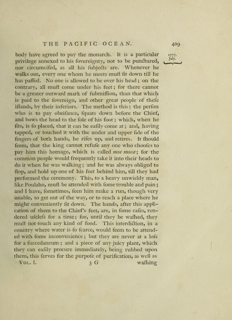 body have agreed to pay the monarch. It is a particular privilege annexed to his fovereignty, not to be pun61;ured, nor circumcifed, as all his fubje6ts ’are. Whenever he walks out, every one whom he meets muft lit down till he has paired. No one is allowed to be over his head ; on the contrary, all mull come under his feet; for there cannot be a greater outward mark of fubmillion, than that which is paid to the fovereign, and other great people of thefe illands, by their inferiors. The method is this ; the perfon who is to pay obeifance, fquats down before the Chief, and bows the head to the foie of his foot; which, when he lits, is fo placed, that it can be ealily come at; and, having tapped, or touched it with the under and upper lide of the fingers of both hands, he rifes up, and retires. It fliould feem, that the king cannot refufe any one who choofes to pay him this homage, which is called moe moea; for the common people would frequently take it into their heads to do it when he w'as walking; and he was alw ays obliged to Hop, and hold up one of his feet behind him, till they had performed the ceremony. This, to a heavy unwieldy man, like Poulaho, mull be attended with fome trouble and pain; and I have, fometimes, feen him make a run, though very unable, to get out of the way, or to reach a place where he might conveniently lit down. The hands, after this appli- cation of them to the Chief’s feet, are, in fome cafes, ren- dered ufelefs for a time; for, until they be wallied, they mull not touch any kind of food. This interdi6lion, in a country where water is fo fcarce, w^ould feem to be attend- ed with fome inconvenience; but they are never at a lofs for a fuccedaneum ; and a piece of any juicy plant, which they can eafdy procure immediately, being rubbed upon them, this ferves for the purpofe of purification, as well as VoL. I. 3 G walliing 1777- July.