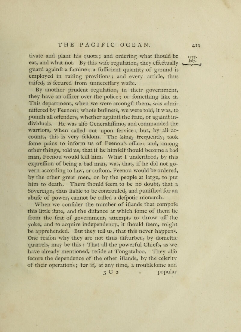 tivate and plant his quota; and ordering what fliould be eat, and what not. By this wife regulation, they efFe<51;ually guard againft a famine; a fufficient quantity of ground is employed in railing provifions; and every article, thus raifed, is fecured from unnecelfary wafte. By another prudent regulation, in their government, they have an officer over the police; or fomething like it. This department, wffien we were amongft them, was admi- nillered by Feenou; whofe bufinefs, we were told, it was, to puniffi all offenders, whether againft the ftate, or againft in- dividuals. He was alfo Generaliffimo, and commanded the warriors, when called out upon fervice ; but, by all ac- counts, this is very feldom. The king, frequently, took fome pains to inform us of Feenou’s office; and, among other things, told us, that if he himfelf ffiould become a bad man, Feenou would kill him. What I underllood, by this expreffion of being a bad man, was, that, if he did not go- vern according to law, or cuftom, Feenou would be ordered, by the other great men, or by the people at large, to put him to death. There ffiould feem to be no doubt, that a Sovereign, thus liable to be controuled, and puniffied for an abufe of power, cannot be called a defpotic monarch. When we conhder the number of illands that compofe this httle ftate, and the diftance at which fome of them lie from the feat of government, attempts to throw off the yoke, and to acquire independency, it ffiould feem, might be apprehended. But they tell us, that this never happens. One reafon why they are not thus difturbed, by domeftic quarrels, may be this : That all the powerful Chiefs, as we have already mentioned, reftde at Tongataboo. They alfo fecure the dependence of the other iflands, by the celerity of their operations; for if, at any time, a troublefome and 3 G 2 popular