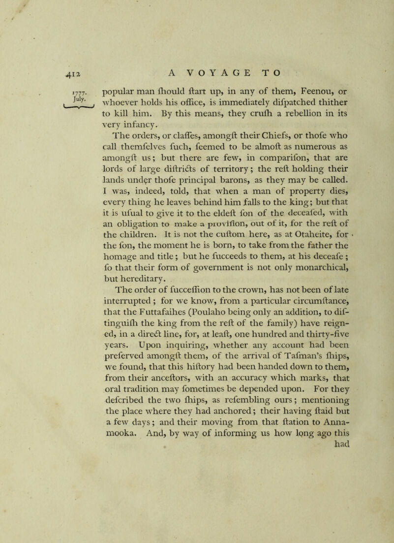 41^ 1777. popular man iliould ftart up, in any of them, Feenou, or , . Avhoever holds his office, is immediately difpatched thither to kill him. By this means, they cruffi a rebellion in its very infancy. The orders, or daffies, amongft their Chiefs, or thofe who call themfelves fuch, feemed to be almoft as numerous as amongft us; but there are few, in comparifon^ that are lords of large diftrids of territory; the reft holding their lands under thofe principal barons, as they may be called. I was, indeed, told, that when a man of property dies, every thing he leaves behind him falls to the king; but that it is ufual to give it to the eldeft fon of the deceafed, with an obligation to make a pruvifion, out of it, for the reft of the children. It is not the cuftom here, as at Otaheite, for • the fon, the moment he is born, to take from the father the homage and title; but he fucceeds to them, at his deceafe ; fo that their form of government is not only monarchical, but hereditary. The order of fucceffion to the crown, has not been of late interrupted ; for we know, from a particular circumftance, that the Futtafaihes (Poulaho being only an addition, to dif- tinguifli the king from the reft of the family) have reign- ed, in a dired line, for, at leaft, one hundred and thirty-five years. Upon inquiring, whether any account had been preferved amongft them, of the arrival of Tafinan’s ffiips, we found, that this hiftory had been handed down to them, from their anceftors, with an accuracy which marks, that oral tradition may fometimes be depended upon. For they defcribed the two fliips, as refembling ours; mentioning the place where they had anchored; their having ft aid but a few days; and their moving from that ftation to Anna- mooka. And, by way of informing us how long ago this had