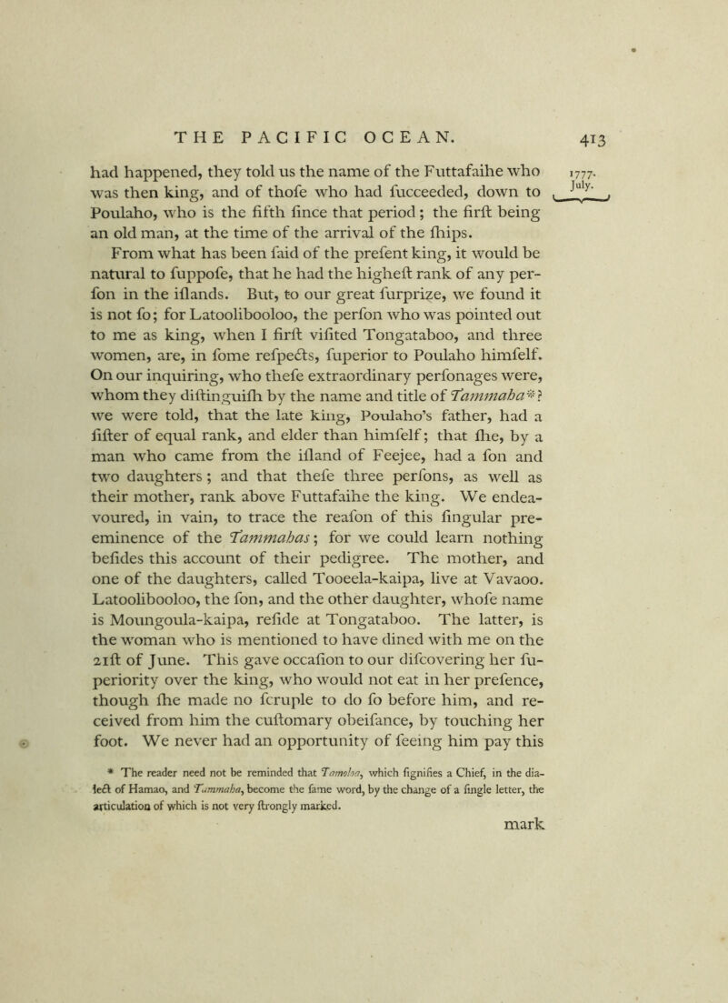 had happened, they told us the name of the Futtafaihe who was then king, and of thofe who had fucceeded, down to ^ Poulaho, who is the fifth fince that period; the firfi: being an old man, at the time of the arrival of the fhips. From what has been faid of the prefent king, it would be natural to fuppofe, that he had the higheft rank of any per- fon in the iflands. But, to our great furpri^e, we found it is not fo; for Latoolibooloo, the perfon who was pointed out to me as king, when I firfi: vifited Tongataboo, and three women, are, in fome refpe6ts, fuperior to Poulaho himfelf. On our inquiring, who thefe extraordinary perfonages were, whom they difi:inguifh by the name and title of T’ammaha'-^^'t we were told, that the late king, Poulaho’s father, had a filler of equal rank, and elder than himfelf; that fire, by a man who came from the ifland of Feejee, had a fon and two daughters; and that thefe three perfons, as well as their mother, rank above Futtafaihe the king. We endea- voured, in vain, to trace the reafon of this fingular pre- eminence of the T^ammahas'^ for we could learn nothing befides this account of their pedigree. The mother, and one of the daughters, called Tooeela-kaipa, live at Vavaoo. Latoolibooloo, the fon, and the other daughter, whofe name is Moungoula-kaipa, refide at Tongataboo. The latter, is the woman who is mentioned to have dined with me on the 21ft: of June. This gave occafion to our difcovering her fu- periority over the king, who would not eat in her prefence, though fhe made no fcruple to do fo before him, and re- ceived from him the cuftomary obeifance, by touching her foot. We never had an opportunity of feeing him pay this * The reader need not be reminded that Tamoha^ which fignifies a Chief, in the dia- led of Hamao, and Tummaha^ become the fame word, by the change of a fingle letter, the articulation of which is not very ftrongly marked. 1777. July- ' mark