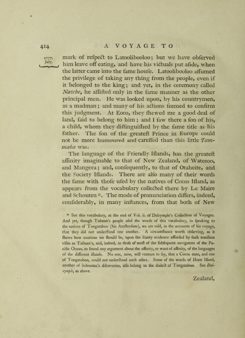 1777. mark of refpecft to Latoolibooloo; but we have obferved t . him leave off eating, and have his victuals put afide, when the latter came into the fame houfe. Latoolibooloo affumed the privilege of taking any thing from the people, even if it belonged to the king; and yet, in the ceremony called Natcbe, he affiiled only in the fame manner as the other principal men. He was looked upon, by his countrymen, as a madman; and many of his adlions feemed to confirm this judgment. At Eooa, they fliewed me a good deal of land, faid to belong to him ; and I faw there a fon of his, a child, whom they diftinguiflied by the fame title as his father. The fon of the greateft: Prince in Europe could not be more humoured and carefied than this little Tam- maha was. The language of the Friendly Iflands, has the greateft affinity imaginable to that of New Zealand, of Wateeoo, and Mangeea; and, confequently, to that of Otaheite, and the Society lllands. There are alfo many of their words the fame with thofe ufed by the natives of Cocos Illand, as appears from the vocabulary collected there by Le Maire and Schouten The mode of pronunciation differs, indeed, confiderably, in many inftances, from that both of New * See this vocabulary, at tlie end of Vol. ii. of Dalrymple’s Colle£lion of Voyages. And yet, though Tafman’s people ufed the words of this vocabulary, in fpeaking to the natives of Tongataboo (his Amfterdam), we are told, in the accounts of his voyage, that they did not underftand one another. A circumllance worth obferving, as it fhews how cautious we fhould be, upon the fcanty evidence afforded by fuch tranfient vifits as Tafman’s, and, indeed, as thofe of moft of the fubfequent navigators of the Pa- cific Ocean, to found any argument about the affinity, or want of affinity, of the languages of the different iflands. No one, now, will venture to fay, that a Cocos man, and one of Tongataboo, could not underftand each other. Some of the words of Horn Ifland, another of Schouten’s difcoveries, alfo belong to the dialeil of Tongataboo. See Dal- rymple^ as above. Zealand,