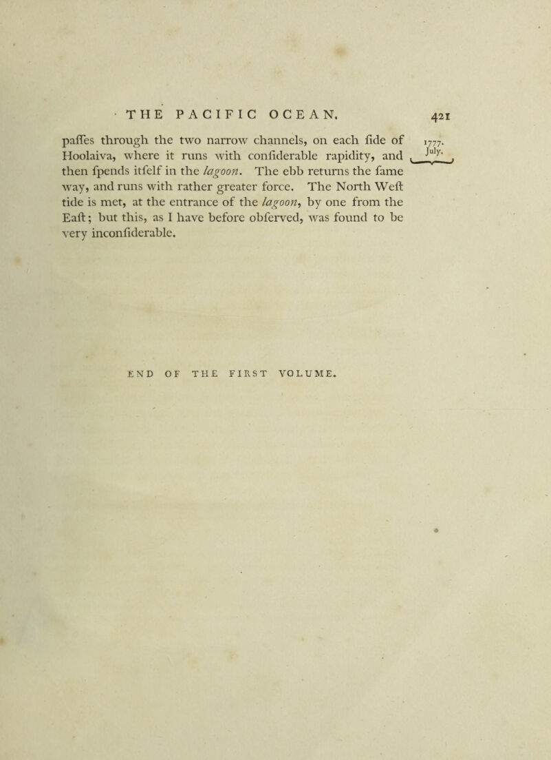 paffes through the two narrow channels, on each fide of 1777 Hoolaiva, where it runs with confiderable rapidity, and . then fpends itfelf in the lagoon. The ebb returns the fame way, and runs with rather greater force. The North Weft tide is met, at the entrance of the lagoon.^ by one from the Eaft; but this, as I have before obferved, Avas found to be very inconfiderable. END OF THE FIRST VOLUME.