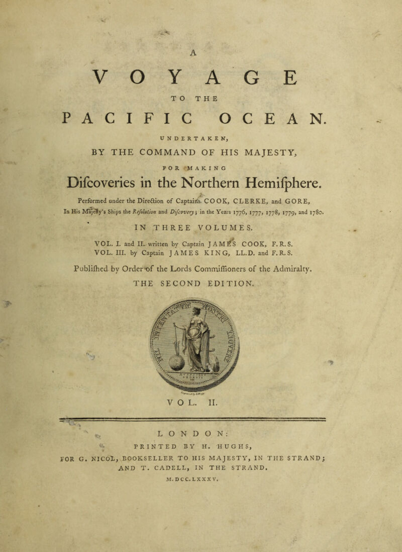 VOYAGE TO THE PACIFIC OCEAN. UNDERTAKEN, BY THE COMMAND OF HIS MAJESTY, FOR MAKING Difcoveries in the Northern Hemifphere. Performed under the DIreftion of Captalits. COOK, CLERKE, and GORE, In His Maj^y's Ships the Refolution and Difcoverj\ in the Years 1776, 1777, 1778, 1779, and 1780. IN THREE VOLUMES. VOL. I. and IL written by Captain JAME^ COOK, F. R. S. VOL. III. by Captain JAMES KING, LL.D. and F. R. S. Publifhed by Order^f the Lords Commiflioners of the Admiralty. THE SECOND EDITION. LONDON: PRINTED BY H. HUGHS, FOR G. NICOX, BOOKSELLER TO HIS MAJESTY, IN THE STRAND; AND T. CADELL, IN THE STRAND. M.DCC.LXXXV.