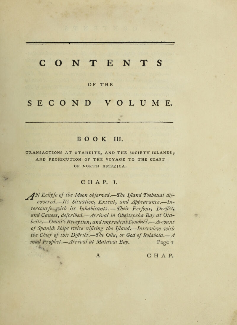 OF THE S E c o N D VOL U M E. BOOK III. TRANSACTIONS AT OTAHEITE, AND THE SOCIETY ISLANDS ; AND PROSECUTION OF THE VOYAGE TO THE COAST OF NORTH AMERICA, CHAP. I. Eclipfe of the Moon obferved.—The IJland Toobouai dif- covered,—Its Situation^, Extent^ and Appearance.—In- tercourfe-^ith its Inhabitants. — Their Perfons, DreJfeSy and Canoes^ defcribed.—Arrival in Oheitepeha Bay at Ota- heite.—OmaVs Reception-, and imprudent Condudl.—Account of Spanijh Ships twice vijiting the IJland.—Interview with the Chief of this Dijiridl.—The Olla, or God of Bolabola.—A mad Prophet.—Arrival at Mat aval Bay. Page i