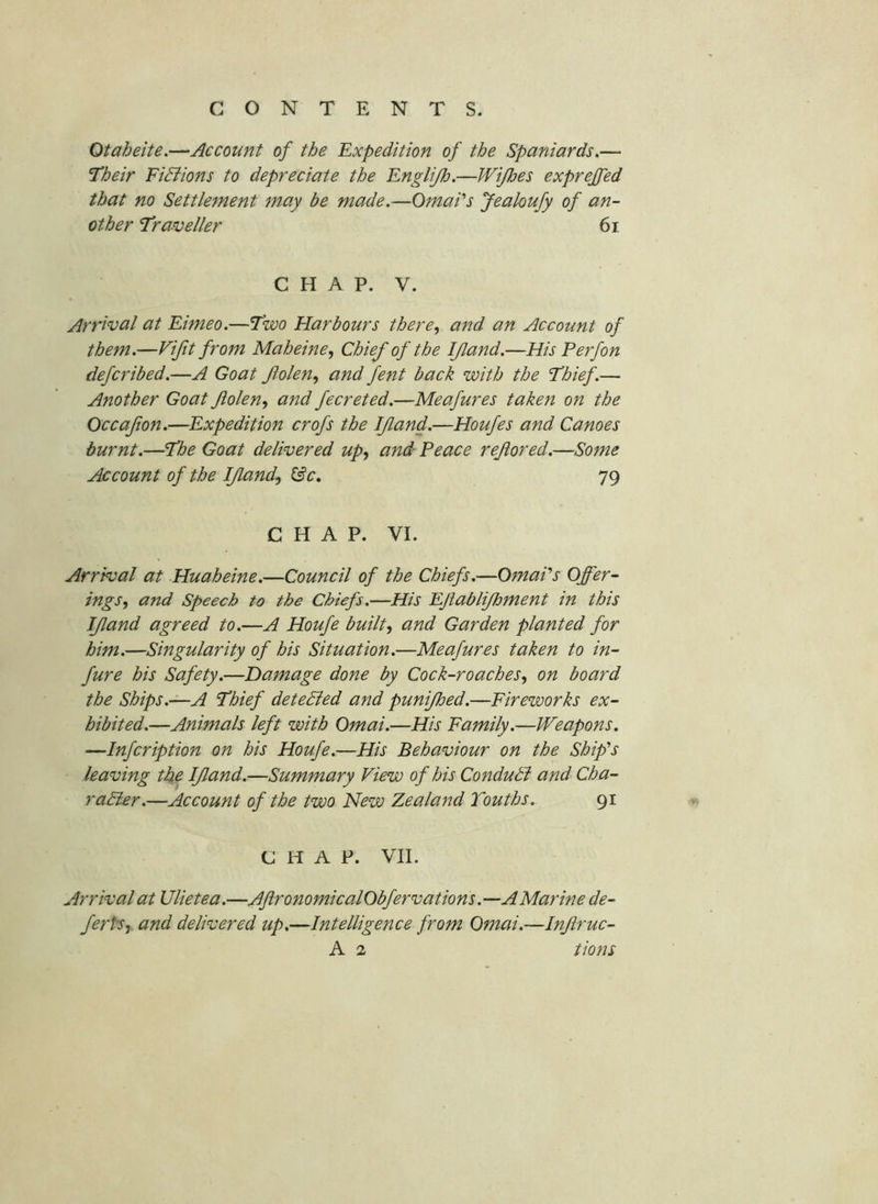 Otaheite.—Account of the Expedition of the Spaniards.— Their FiBions to depreciate the Englijh.—Wipes exprejfed that no Settlement may be made.—OmaPs Jealoufy of an- other Traveller 6i CHAP. V. Arrival at Eimeo.—Two Harbours there, and an Account of them.—Vijit from Maheine, Chief of the I/land.—His P erf on defcribed.—A Goat folen, and fent back with the Thief.— Another Goat flolen, and fecreted.—Meafures taken on the Occafion.—Expedition crofs the If and.—Houfes and Canoes burnt.—The Goat delivered up, and' Peace refored.—Some Account of the If and, ^c, 79 CHAP. VI. Arrival at Huaheine.—Council of the Chiefs.—OmaPs Offer- ings, and Speech to the Chiefs.—His Efablifoment in this If and agreed to.—A Houje built, and Garden planted for him.—Singularity of his Situation.—Meafures taken to in- fure his Safety.—Damage done by Cock-roaches, on board the Ships.—A Thief deteBed and punifoed.—Fireworks ex- hibited.—Animals left with Qmai.—His Family.—Weapons. —Infcription on his Houfe.—His Behaviour on the Ship’s leaving the If and.—Summary View of his ConduB and Cha- raBer.—Account of the two New Zealand Youths. 91 CHAP. VII. Arrival at Ulietea.—AfronomicalObfervations .—A Marine de- fertSy and delivered up.—Intelligence from Omai.—Infruc-