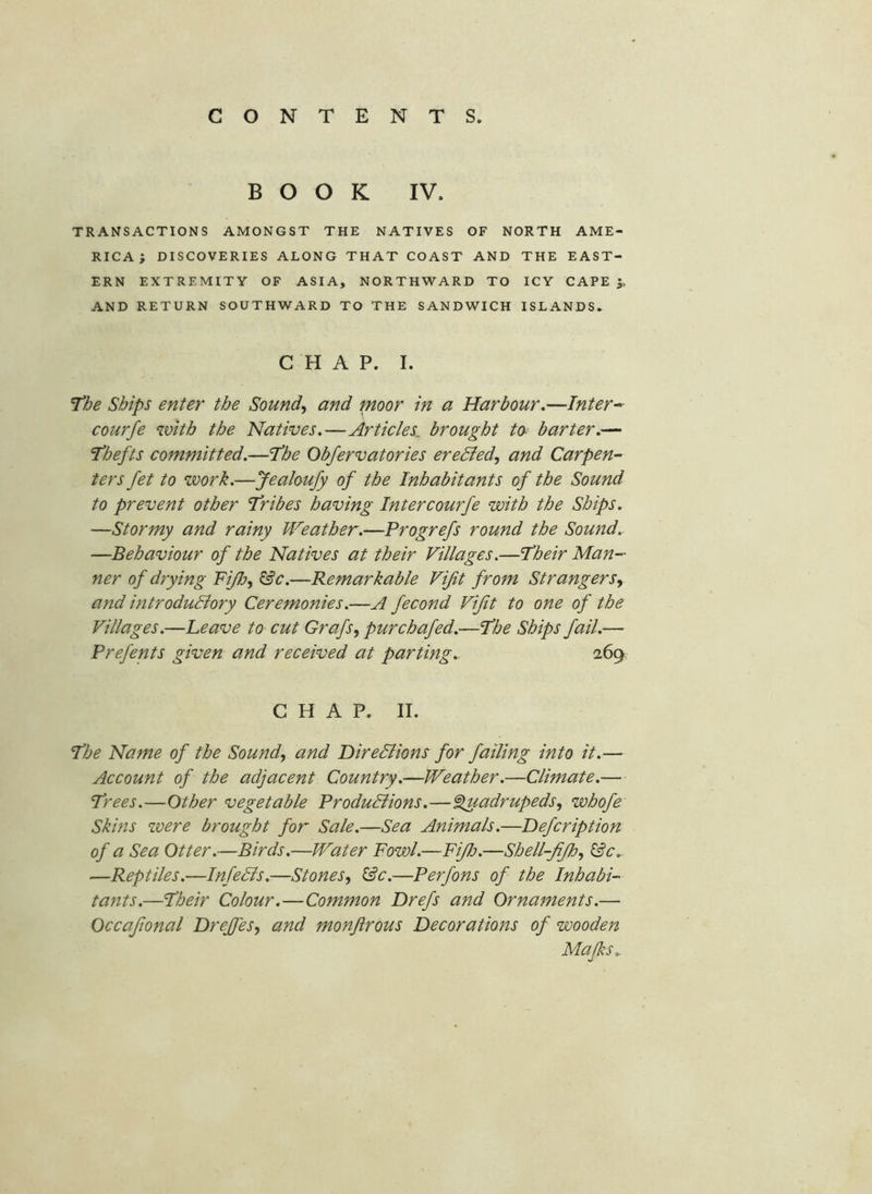 BOOK IV. TRANSACTIONS AMONGST THE NATIVES OF NORTH AME- RICA ; DISCOVERIES ALONG THAT COAST AND THE EAST- ERN EXTREMITY OF ASIA, NORTHWARD TO ICY CAPE 5. AND RETURN SOUTHWARD TO THE SANDWICH ISLANDS. CHAP. I. T'he Ships enter the Sounds and pioor in a Harbour.—Inter^ courfe with the Natives.—Articles, brought to- barter.— J’hefts committed.—'the Obfervatories eredled, and Carpen- ters fet to work.—Jealoufy of the Inhabitants of the Sound to prevent other 'Tribes having Inter courfe with the Ships. —Stormy and rainy Weather.—Progrefs round the Sound.. —Behaviour of the Natives at their Villages.—Their Man- ner of drying FiJJjy ^c.—Remarkable Vijit from Strangers^ and introduBory Ceremonies.—A fecond Vijit to one of the Villages.—heave to cut Grafs, pur chafed.—The Ships fail.— Prefents given and received at parting.. 269. CHAP. II. The Name of the Sound, and DireBions for failing into it.— Account of the adjacent Country.—Weather.—Climate.— Trees.—Other vegetable ProduBions.—'Quadrupeds, whofe Skins were brought for Sale.—Sea Animals.—Hefcription of a Sea Otter.—Birds.—Water Fowl.—FiJlj.—Shell-JiJh, &c.. —Reptiles.—InfeBs.—Stones, &c.—Perfons of the Inhabi- tants.—Their Colour.—Common Drefs and Ornaments.—• Occaftonal Hrejfes, and monftrous Decorations of wooden Majks..
