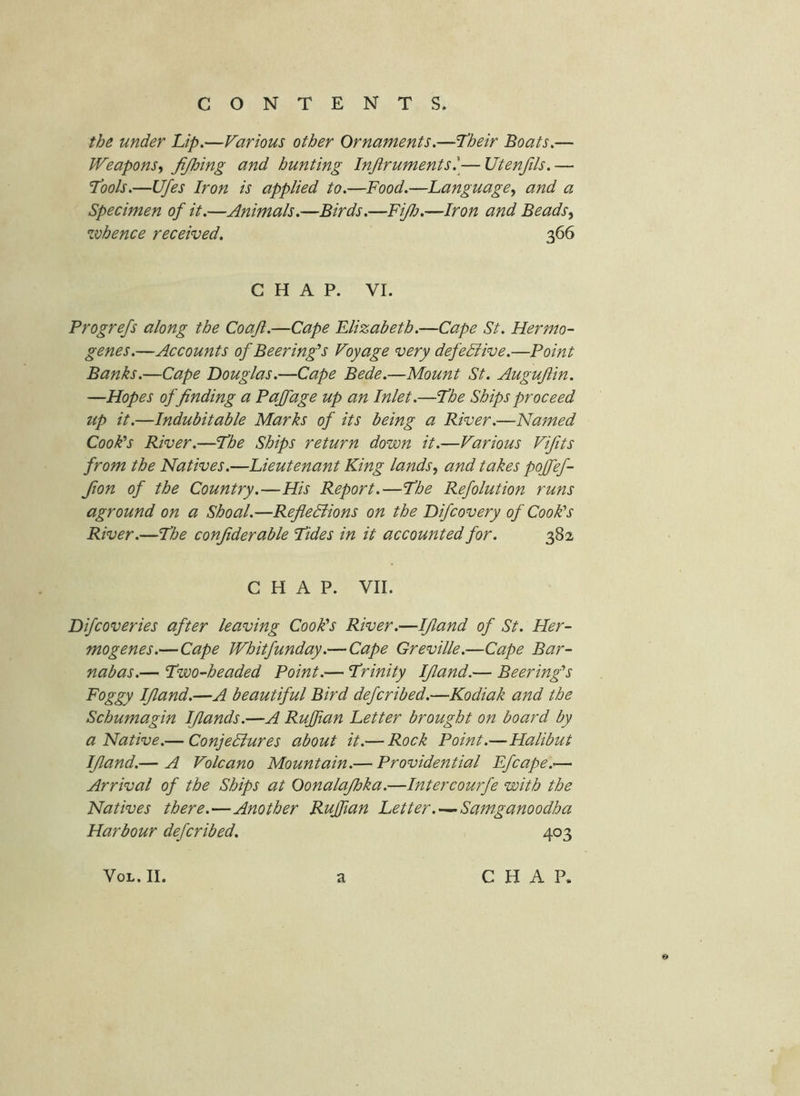 the under Lip.—Various other Ornaments.—Their Boats.— Weapons, fi/Joing and hunting Injiruments^^— Utenfils. — Tools.—Ufes Iron is applied to.—Food.—Language, and a Specimen of it.—Animals.—Birds.—FiJlj.—Iron and Beads, whence received, 366 CHAP. VI. Progrefs along the Coajl.—Cape Elizabeth.—Cape St. Her mo- genes.—Accounts of Beering's Voyage very defective.—Point Banks.—Cape Douglas.—Cape Bede.—Mount St. Augujlin. —Hopes of finding a Paffage up an Inlet.—The Ships proceed up it.—Indubitable Marks of its being a River.—Named Cook's River.—The Ships return down it.—Various Vifits from the Natives.—Lieutenant King lands, and takes poffef- fion of the Country.—His Report.—The Refolution runs aground on a Shoal.—RefieBions on the Difcovery of Cook's River.—The confiderable Tides in it accounted for. 382 CHAP. VII. Difcoveries after leaving Cook's River.—Ifiand of St. Her- mogenes.—Cape Whitfunday.—Cape Greville.—Cape Bar- nabas.— Two-headed Point.— Trinity Ifiand.— Beering's Foggy Ifiand.—A beautiful Bird deferibed.—Kodiak and the Schumagin Ifiands.—A Ruffian Letter brought on board by a Native.— ConjeBures about it.— Rock Point.—Halibut Ifiand.— A Volcano Mountain.— Providential Efcape.^— Arrival of the Ships at Oonalajhka.—Intercourfe with the Natives there.—Another Ruffian Letter Samganoodha Harbour deferibed. 403