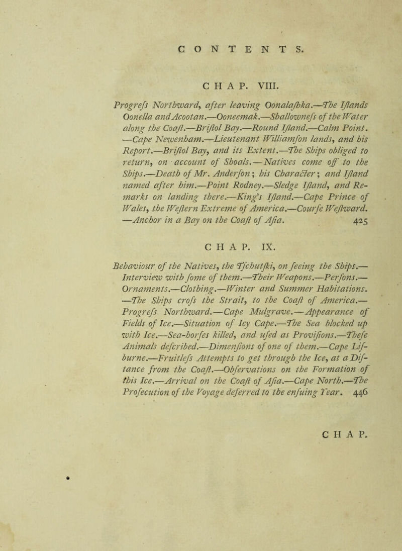 CHAP. VIII. Progrefs Northward^ after leaving Oonalajhka.—Phe IJlands Oonella andAcootan.—Ooneemak.—Shallownefs of the Water along the Coafl.—Briftol Bay.—Round IJland.—Calm Point. ■—Cape Newenham.—Lieutenant Williamfon lands, and his Report.—Brijlol Bay, and its Extent.—’The Ships obliged to return, on account of Shoals. — Natives come off to the Ships.—Death of Mr. Anderfon; his CharaBer', and IJland named after him.—Point Rodney.—Sledge IJland, and Re- marks on landing there.—King's IJland.—Cape Prince of Wales, the Wejiern Extreme of America.—Courfe Wejlward. —Anchor in a Bay on the Coaji of Afia. 425 CHAP. IX. Behaviour, of the Natives, the Tfchutfki, on feeing the Ships.— Interview with fome of them.—'Their Weapons.—Perfons.— Ornaments.—Clothing.—Winter and Summer Habitations. —The Ships crofs the Strait, to the Coafl of America.— Progrefs Northward.—Cape Mulgrave.—Appearance of Fields of Ice.—Situation of Icy Cape.—The Sea blocked up with Ice.—Sea-horfes killed, and ufed as Provijions.—Thefe Animals defcribed.—Dimenfions of one of them.—Cape Lif- burne.—Fruitlefs Attempts to get through the Ice, at a Dif- tance from the Coaji.—Obfervations on the Formation of this Ice.—Arrival on the Coaji of Aft a.—Cape North.—The Profecution of the Voyage deferred to the enfuing Tear. 446