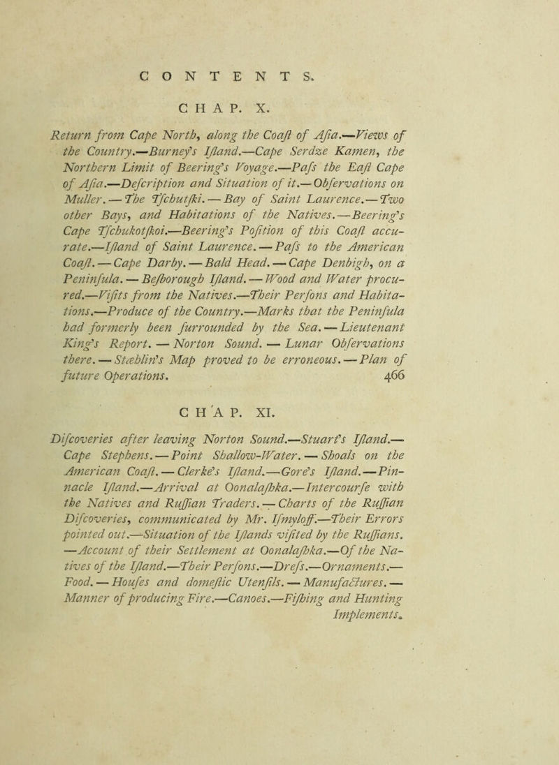 CHAP. X. Return from Cape Norths along the Coaji of Afia.—Views of the Country.—Burnefs IJland.—Cape Serdze Kamen, the Northern Limit of Beering's Voyage.—Pafs the Baft Cape of Aft a.—Defcription and Situation of it.— Obfervations on Muller. — L’he Ifchutfzi. — Bay of Saint Laurence.—Two other Bays., and Habitations of the Natives.—Beering’s Cape Tfchukotfkoi.—Beering's Bofition of this Coaft accu- rate.—If and of Saint Laurence. — Pafs to the American Coaf. — Cape Darby. — Bald Head. — Cape Denbigh.^ on a Peninfula. — Bejborough If and. — Wood and Water procu- red.—Vifts from the Natives.—Their Perfons and Habita- tions.—Produce of the Country.—Marks that the Peninfula had formerly been furrounded by the Sea. — Lieutenant King’s Report. — Norton Sound. — Lunar Obfervations there. — Stahlin's Map proved to be erroneous. — Plan of future Operations, 466 C H 'A P. XL Difcoveries after leaving Norton Sound.—Stuarts If and.— Cape Stephens. — Point Shallow-Water. — Shoals on the American Coaf. — Clerke’s If and.—Gorts If and.—Pin- nacle If and.—Arrival at Oonalajhka.—Intercourfe with the Natives and Ruffian Traders.-:-Charts of the Ruffian Difcoveries, communicated by Mr. Ifmyloff.—Their Errors pointed out.—Situation of the Ifands vifted by the Ruffians. —Account of their Settlement at Oonalajhka.—Of the Na- tives of the If and.—Their Perfons.—Drefs.—Ornaments.— Food. — Houfes and domefic Utenfls. — ManufaSlures. — Manner of producing Fire.—Canoes.—Fijhing and Hunting Implements.,