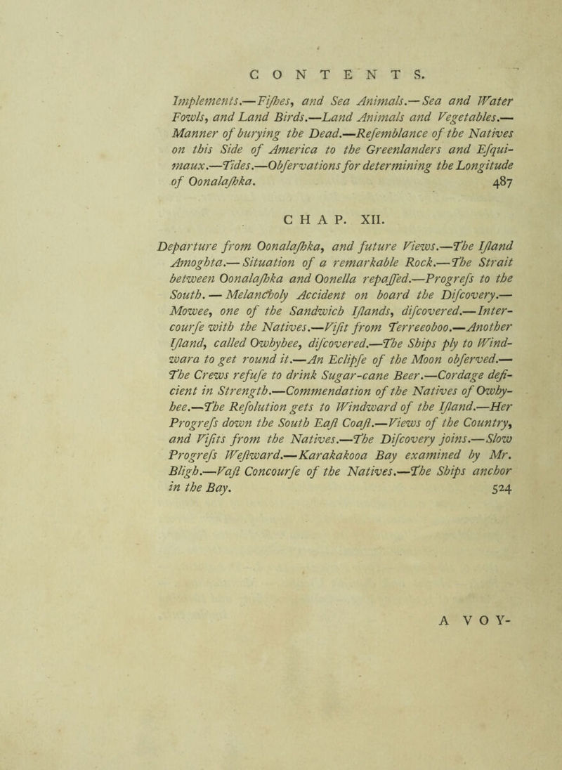 Implements,—Fijhes^ and Sea Animals.— Sea and Water Fowls, and Land Birds.—Land Annnals and Vegetables.— Manner of burying the Dead.—Refemblance of the Natives on this Side of America to the Greenlanders and Efqui- maux.—Tides.—Obfervat ions for determining the Longitude of Oonalajhka. 487 CHAP. XII. Departure from Oonalajhka, and future Views.—The IJland Amoghta.— Situation of a remarkable Rock.— The Strait between Oonalajhka and Oonella repaffed.—Progrefs to the South. — Melancholy Accident on board the Difcovery.— Mowee, one of the Sandwich IJlands, difcovered.—Inter- courfe with the Natives.—Vifit from Terreeoboo.—Another IJland, called Owhyhee, dijcovered.—The Ships ply to Wind- wara to get round it.—An Eclipfe of the Moon obferved.— The Crews refufe to drink Sugar-cane Beer.—Cordage defi- cient in Strength.—Commendation of the Natives of Owhy- hee.—The Refolution gets to Windward of the IJland.—Her Progrefs down the South Eajt CoaJl.—Views of the Country, and Vijits from the Natives.—The Difcovery joins.—Slow Progrefs Wejlward.—Karakakooa Bay examined by Mr. Bligh.—Vaji Concourfe of the Natives.—The Ships anchor in the Bay. 524