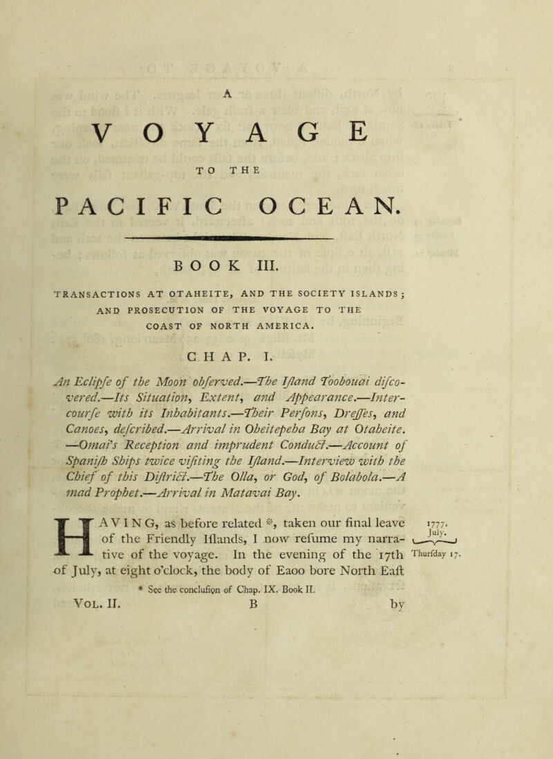 VOYAGE TO THE PACIFIC OCEAN. BOOK III. TRANSACTIONS AT OTAHEITE, AND THE SOCIETY ISLANDS; AND PROSECUTION OF THE VOYAGE TO THE COAST OF NORTH AMERICA. CHAP. I. An Eclipfe of the Moon obferved.—The JJland Toobouai difco- vered.—Its Situation^ Extent^ and Appearance,—Inter- courfe with its Inhabitants.—Their Perfons, Drejfes, and CanoeSy defcribed.—Arrival in Oheitepeha Bay at Otaheite. —Qmai's Reception and hnprudent Condudl.—Account of Spanijh Ships twice vifiting the IJland.—Interview with the Chief of this Dijlridi.—The Olla, or God, of Bo lab o la.—A mad Prophet.—Arrival in Matavai Bay. Having, as before related taken our final leave 1777* of the Friendly Illands, I now refume my narra- tive of the voyage. In the evening of the 17th Thurfday 17. of July, at eight o’clock, the body of Eaoo bore North Eafi; * See the conclufipn of Chap. IX, Book 11.