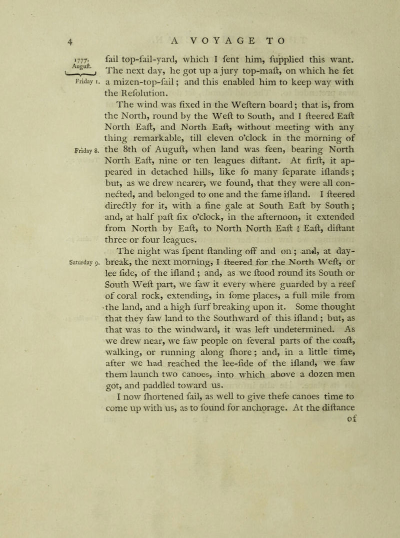 1777. fail top-fail-yard, which I fent him, fupplied this want. ■ . The next day, he got up a jury top-maii, on which he fet Friday i. a mizen-top-fail; and this enabled him to keep way with the Refolution. The wind was fixed in the Weftern board; that is, from the North, round by the Weft to South, and I fteered Eaft North Eaft, and North Eaft, without meeting with any thing remarkable, till eleven o’clock in the morning of Fridays, the 8th of Auguft, when land was feen, bearing North North Eaft, nine or ten leagues diftant. At firft, it ap- peared in detached hills, like fo many feparate iflands; but, as we drew nearer, we found, that they were all con- i'! ecfted, and belonged to one and the fame illand. I fteered dire6tly for it, with a fine gale at South Eaft by South; and, at half paft fix o’clock, in the afternoon, it extended from North by Eaft, to North North Eaft | Eaft, diftant three or four leagues. The night was fpent ftanding off and on ; and, at day- Saturdayp. break, the next morning, I fteered for the North Weft, or lee fide, of the ifland ; and, as we ftood round its South or South Weft part, we faw it every where guarded by a reef of coial rock, extending, in fome places, a full mile from 'the land, and a high furf breaking upon it. Some thought that they faw land to the Southward of this ifland ; but, as that was to the wdndward, it was left undetermined. As we drew near, we faw people on feveral parts of the coaft, walking, or running along fliore; and, in a little time, after we had reached the lee-fide of the ifland, we faw them launch two canoes, into which above a dozen men got, and paddled toward us. I now fliortened fail, as well to give thefe canoes time to come up with us, as to found for anchorage. At the diftance of