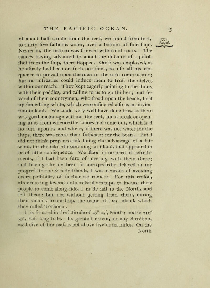 of about half a mile from the reef, we found from forty to thirty-five fathoms water, over a bottom of fine fand. Nearer in, the bottom was flrewed with coral rocks. The canoes having advanced to about the diflance of a piftol- fhot from the fhip, there flopped. Omai was employed, as he ufually had been on fuch occafions, to ufe all his elo- quence to prevail upon the men in them to come nearer; but no intreaties could induce them to trufl themfelves within our reach. They kept eagerly pointing to the fliore, with their paddles, and calling to us to go thither; and fe- veral of their countrymen, who flood upon the beach, held up fomething white, which we confidered alfo as an invita- tion to land. We could very well have done this, as there was good anchorage without the reef, and a break or open- ing in it, from whence the canoes had come out, which had no furf upon it, and where, if there was not water for the fhips, there was more than fufficient for the boats. But I did not think proper to rifk lofing the advantage of a fair wind, for the fake of examining an ifland, that appeared to be of little confequence. We flood in no need of refrefh- ments, if I had been fure of meeting with them there; and having already been fo unexpecSledly delayed in my progrefs to the Society Iflands, I was defirous of avoiding every poffibility of farther retardment. For this reafon, after making feveral unfuccefsful attempts to induce thefe people to come along-fide, I made fail to the North, and left them; but not without getting from them, during their vicinity to our fhip, the name of their ifland, which they called Toobouai. It is fituated in the latitude of 23° 25^, South ; and in 210° 37', Eafl longitude. Its greatefl extent, in any dire6lion, exclufive of the reef, is not above five or fix miles. On the North 1777. Auguft.