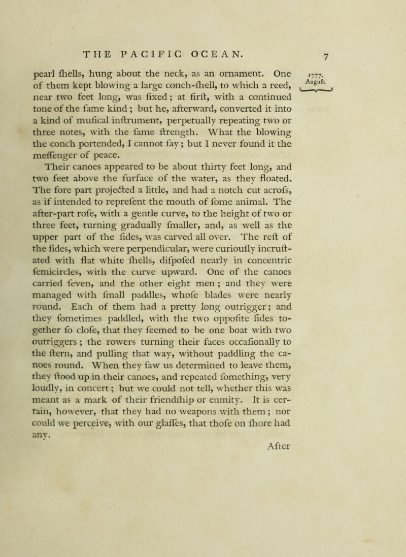 pearl Ihells, hung about the neck, as an ornament. One of them kept blowing a large conch-fheU, to which a reed, near two feet long, was fixed; at firft, with a continued tone of the fame kind ; but he, afterward, converted it into a kind of mufical inftrument, perpetually repeating two or three notes, with the fame ftrength. What the blowing the conch portended, I cannot fay; but I never found it the meffenger of peace. Their canoes appeared to be about thirty feet long, and two feet above the furface of the water, as they floated. The fore part projedted a little, and had a notch cut acrofs, as if intended to reprefent the mouth of fome animal. The after-part rofe, with a gentle curve, to the height of two or three feet, turning gradually fmaller, and, as weU as the upper part of the fides, was carved all over. The reft of the fides, which were perpendicular, were curioully incruft- ated with flat white fliells, difpofed nearly in concentric femicircles, with the curve upward. One of the canoes carried feven, and the other eight men ; and they were managed with fmall paddles, whofe blades were nearly round. Each of them had a pretty long outrigger; and they fometimes paddled, with the two oppofite fides to- gether fo clofe, that they feemed to be one boat with two outriggers ; the rowers turning their faces occafionally to the ftern, and pulling that way, without paddling the ca- noes round. When they faw us determined to leave them, they flood up in their canoes, and repeated fomething, very loudly, in concert; but we could not tell, whether this was meant as a mark of their friendfliip or enmity. It is cer- tain, however, that they had no weapons with them; nor could we perceive, with our glafles, that thofe on fliore had any. 1777- Auguft. After