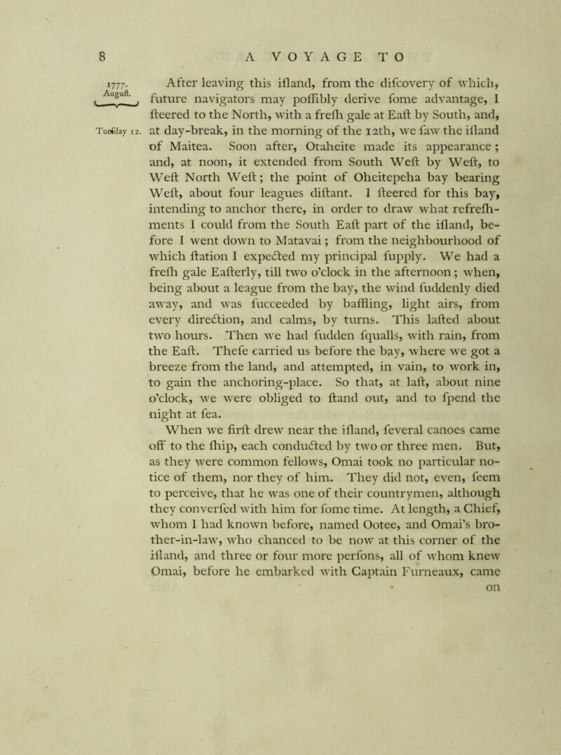 1777. After leaving this ifland, from the difcovery of which, , ^ future navigators may poffibly derive fome advantage, I fteered to the North, with a frefli gale at Eaft by South, and, Tuesday 12. at day-break, in the morning of the 12th, we faw the illand of Maitea. Soon after, Otaheite made its appearance; and, at noon, it extended from South Weft by Weft, to Weft North Weft; the point of Oheitepeha bay bearing Weft, about four leagues diftant. I fteered for this bay, intending to anchor there, in order to draw what refrefli- ments I could from the South Eaft part of the ifland, be- fore I went down to Matavai; from the neighbourhood of which ftation I expe61;ed my principal fupply. We had a frefli gale Eafterly, till two o’clock in the afternoon; when, being about a league from the bay, the wind fuddenly died away, and was fucceeded by baffling, light airs, from every dire6tion, and calms, by turns. This lafted about two hours. Then we had fudden fqualls, with rain, from the Eaft. Thefe carried us before the bay, where we got a breeze from the land, and attempted, in vain, to work in, to gain the anchoring-place. So that, at laft, about nine o’clock, we were obliged to ftand out, and to fpend the night at fea. When we firft drew near the illand, feveral canoes came off to the fliip, each conducfted by two or three men. But, as they were common fellows, Omai took no particular no- tice of them, nor they of him. They did not, even, feem to perceive, that he was one of their countrymen, although they converfed with him for fome time. At length, a Chief, whom I had known before, named Ootee, and Omai’s bro- ther-in-law, who chanced to be now at this corner of the illand, and three or four more perfons, all of whom knew Omai, before he embarked with Cai:>tain Furneaux, came on