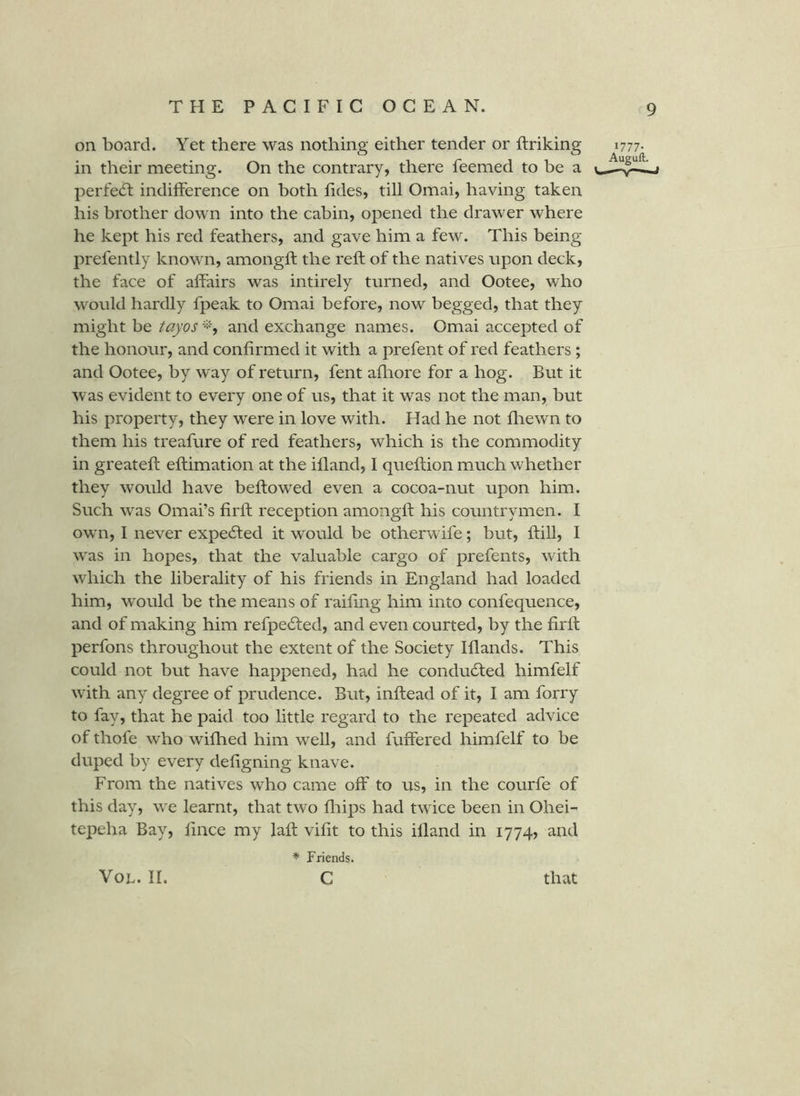 on board. Yet there was nothing either tender or ftriking 1777- in their meeting. On the contrary, there feemed to be a perfect indilFerence on both lides, till Omai, having taken his brother down into the cabin, opened the drawer where he kept his red feathers, and gave him a few. This being prefently known, amongft the reft of the natives upon deck, the face of aftairs was intirely turned, and Ootee, who would hardly fpeak to Omai before, now begged, that they might be tayos^, and exchange names. Omai accepted of the honour, and confirmed it with a prefent of red feathers ; and Ootee, by way of return, fent afliore for a hog. But it was evident to every one of us, that it was not the man, but his property, they were in love with. Had he not fliewn to them his treafure of red feathers, which is the commodity in greateft eftimation at the ifland, I queftion much whether they would have beftowed even a cocoa-nut upon him. Such w^as Omai’s firft reception amongft his countrymen. I ow n, I never expelled it would be otherwife; but, ftill, I w'as in hopes, that the valuable cargo of prefents, with which the liberality of his friends in England had loaded him, w^ould be the means of raifing him into confequence, and of making him refpe61;ed, and even courted, by the firft perfons throughout the extent of the Society Iflands. This could not but have happened, had he conducted himfelf wfith any degree of prudence. But, inftead of it, I am forry to fay, that he paid too little regard to the repeated advice of thofe who wifhed him well, and fuffered himfelf to be duped by every defigning knave. From the natives who came off to us, in the courfe of this day, we learnt, that two fliips had tw ice been in Ohei- tepeha Bay, fince my laft vifit to this illand in 1774, and * Friends. c VOL. II. that