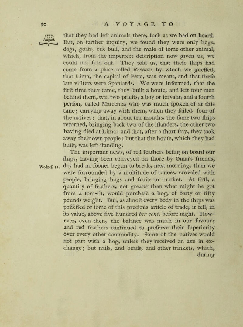 1777. that they had left animals there, fuch as we had on board. farther inquiry, we found they were only hogs, dogs, goats, one bull, and the male of fome other animal, which, from the imperfedl defcription now given us, we could not find out. They told us, that thefe ftiips had come from a place called Reema; by which we gueffed, that Lima, the capital of Peru, was meant, and that thefe late vifiters were Spaniards. We were informed, that the firfi: time they came, they built a houfe, and left four men behind them, viz, two priefts, a boy or fervant, and a fourth perfon, called Mateema, who was much fpoken of at this time; carrying away with them, when they failed, four of the natives; that, in about ten months, the fame two Ihips returned, bringing back two of the illanders, the other two having died at Lima; and that, after a ftiort ftay, they took away their own people; but that the houfe, which they had built, was left Handing. The important news, of red feathers being on board our fhips, having been conveyed on fliore by Omai’s friends, Wednef. 13. ^o fooner begun to break, next morning, than we were furrounded by a multitude of canoes, crowded with people, bringing hogs and fruits to market. At firfi, a quantity of feathers, not greater than what might be got from a tom-tit, would purchafe a hog, of forty or fifty pounds weight. But, as almofi every body in the fhips was polfelTed of fome of this precious article of trade, it fell, in its value, above five hundred per cent, before night. How- ever, even then, the balance was much in our favour; and red feathers continued to preferve their fuperiority over every other commodity. Some of the natives would not part with a hog, unlefs they received an axe in ex- change ; but nails, and beads, and other trinkets, which, during