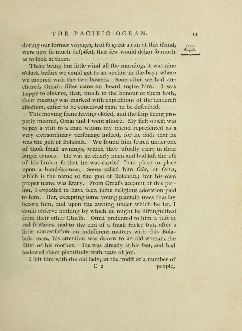 during our former voyages, had fo great a run at this ifland, 1777. were now fo much defpifed, that few would deign fo much . . as to look at them. There being but little wind all the morning, it was nine o’clock before we could get to an anchor in the bay; where we moored with the two bowers. Soon after we had an- chored, Omai’s lifter came on board toi^fee him. I was happy to obferve, that, much to the honour of them both, their meeting was marked with expreffions of the tendereft affection, eaher to be conceived than to be defcribed. This moving fcene having clofed, and the fliip being pro- perly moored, Omai and I went alhore. My firtt objecSl was to pay a vifit to a man whom my friend reprefented as a very extraordinary perfonage indeed, for he faid, that he was the god of Bolabola. We found him feated under one of thofe fmall awnings, which they ufually carry in their larger canoes. He was an elderly man, and had loft the ufe of his limbs; fo that he was carried from place to place upon a hand-barrow. Some called him Olla^ or Orra^ which is the name of the god of Bolabola; but his own proper name was Etary. From Omai’s account of this per- fon, I expe<fted to have feen fome rehgious adoration paid to him. But, excepting fome young plantain trees that lay before him, and upon the awning under which he fat, I could obferve nothing by which he might be diftinguifhed from their other Chiefs. Omai prefented to him a tuft of red feathers, tied to the end of a fmall ftick; but, after a little converfation on indifferent matters with this Bola- bola man, his attention was drawn to an old woman, the fifter of his mother. She was already at his feet, and had bedewed them plentifully with tears of joy. I left him with the old lady, in the midft of a number of G 2 people,