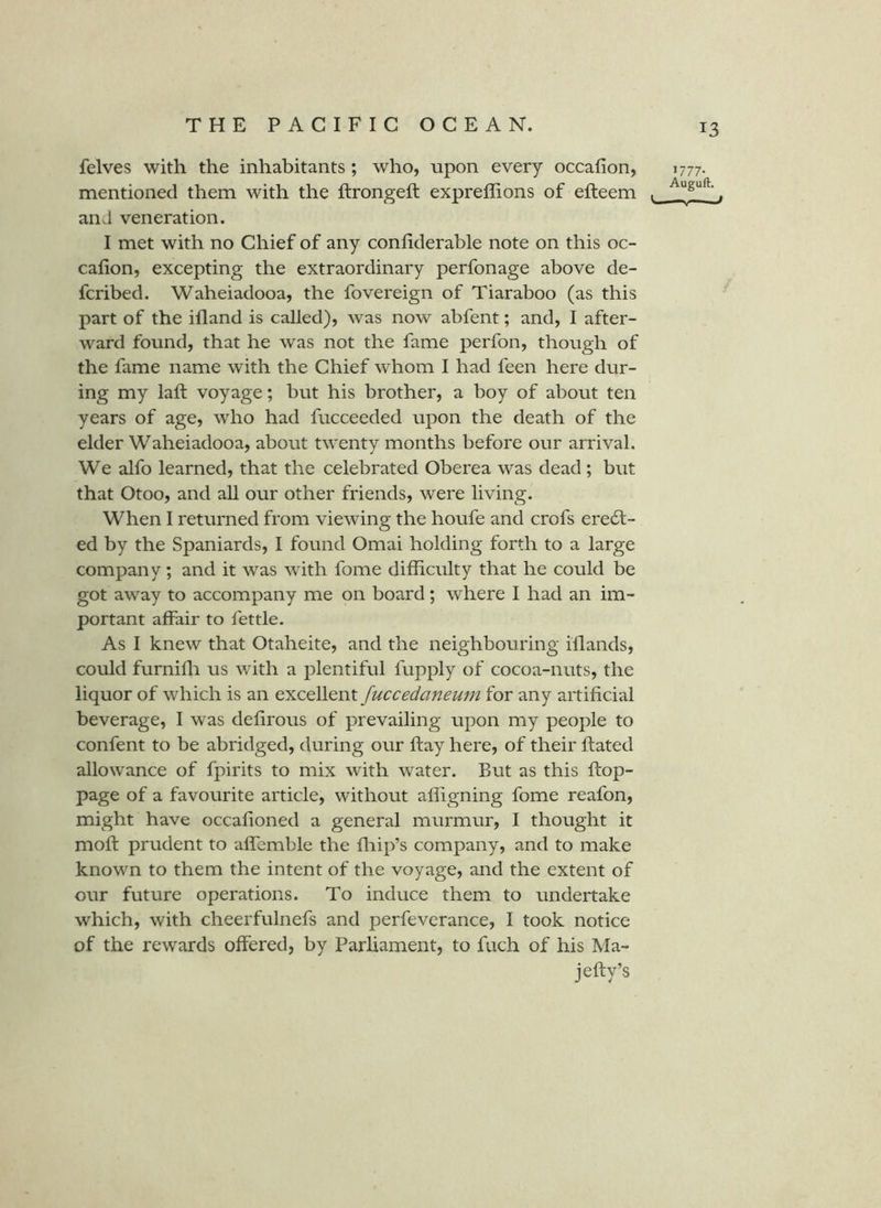 felves with the inhabitants ; who, upon every occafion, mentioned them with the ftrongeft expreffions of efteem and veneration. I met with no Chief of any confiderable note on this oc- calion, excepting the extraordinary perfonage above de- fcribed. Waheiadooa, the fovereign of Tiaraboo (as this part of the ifland is called), was now abfent; and, I after- ward found, that he was not the fame perfon, though of the fame name with the Chief whom I had feen here dur- ing my laft voyage; but his brother, a boy of about ten years of age, who had fucceeded upon the death of the elder Waheiadooa, about twenty months before our arrival. We alfo learned, that the celebrated Oberea was dead ; but that Otoo, and aU our other friends, were living. When I returned from viewing the houfe and crofs erect- ed by the Spaniards, I found Omai holding forth to a large company ; and it was with fome difficulty that he could be got away to accompany me on board; where I had an im- portant affair to fettle. As I knew that Otaheite, and the neighbouring illands, could furniffi us with a plentiful fupply of cocoa-nuts, the liquor of which is an fuccedaneu7n for any artificial beverage, I was defirous of prevailing upon my people to confent to be abridged, during our ftay here, of their ftated allowance of fpirits to mix with Avater. But as this ftop- page of a favourite article, without alfigning fome reafon, might have occafioned a general murmur, I thought it moft prudent to affemble the fliip’s company, and to make known to them the intent of the voyage, and the extent of our future operations. To induce them to undertake which, with cheerfulnefs and perfeverance, I took notice of the rewards offered, by Parliament, to fiich of his Ma- jefty’s 1777- Auguft. — »