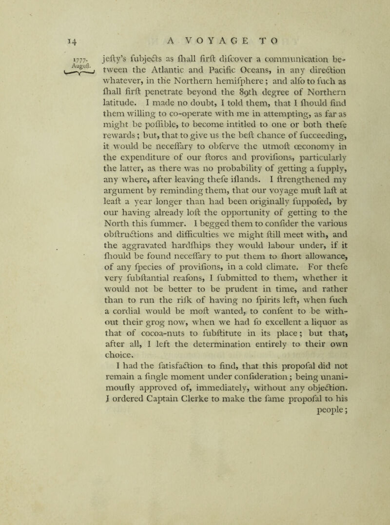 jefty’s fubjedls as fliall firft difcover a commiinicatioii be- tween the Atlantic and Pacific Oceans, in any diredtion whatever, in the Northern hemifphere; and alfo to fuch as fir all firft penetrate beyond the 89th degree of Northern latitude. I made no doubt, I told them, that I ftiould find them willing to co-operate with me in attempting, as far as might be poflible, to become intitled to one or both thefe rewards; but, that to give us the belt chance of fucceeding, it would be neceflary to obferve the utmoft oeconomy in the expenditure of our ftorcs and provifions, particularly the latter, as there was no probability of getting a fupply, any where, after leaving thefe iflands. I ftrengthened my argument by reminding them, that our voyage muft laft at leaft a year longer than had been originally fuppofed, by our having already loft the opportunity of getting to the North this fummer. 1 begged them to confider the various obftrucftions and difficulties we might ftill meet with, and the aggravated hardfliips they would labour under, if it fliould be found neceffary to put them to fliort allowance, of any fpecies of provifions, in a cold climate. For thefe very fubftantial reafons, I fubmitted to them, whether it would not be better to be prudent in time, and rather than to run the rifk of having no fpirits left, when fuch a cordial would be moft wanted, to confent to be with- out their grog now, when we had fo excellent a liquor as that of cocoa-nuts to fubftitute in its place; but that, after all, I left the determination entirely to their own choice. I had the fatisfacftion to find, that this propofal did not remain a fingie moment under confideration; being unani- moufly approved of, immediately, without any objection. I ordered Captain Clerke to make the fame propofal to his people;