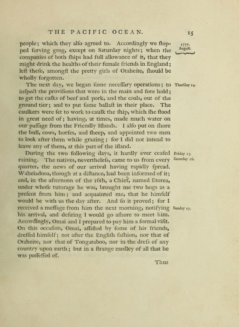 people; which they alfo agreed to. Accordingly we flop- 1777. ped ferving grog, except on Saturday nights; when the companies of both fliips had full allowance of it, that they might drink the healths of their female friends in England; left thefe, amongft the pretty girls of Otaheite, fhould be wholly forgotten. The next day, we began fome neceflary operations; to Thurfday 14. infpe(5l the proviftons that were in the main and fore hold; to get the calks of beef and pork, and the coals, out of the ground tier; and to put fome ballaft in their place. The caulkers were fet to work to caulk the Ihip, which fhe ftood in great need of; having, at times, made much water on our paflage from the Friendly Illands. I alfo put on fliore the bull, cows, horfes, and fheep, and appointed two men to look after them while grazing ; for I did not intend to leave any of them, at this part of the ill and. During the two following days, it hardly ever ceafed Friday 15. raining. The natives, neverthelefs, came to us from every Saturday 16. quarter, the news of our arrival having rapidly fpread. Waheiadooa, though at a diftance, had been informed of it; and, in the afternoon of the i6th, a Chief, named Etorea, under whofe tutorage he was, brought me two hogs as a prefent from him; and acquainted me, that he himfelf would be with us the day after. And fo it proved; for I received a meflage from him the next morning, notifying Sunday 17. his arrival, and deliring I would go afliore to meet him. Accordingly, Omai and I prepared to pay him a formal vilit. On this occalion, Omai, affifted by fome of his friends, drefled himfelf; not after the Englilla fafliion, nor that of Otaheite, nor that of Tongataboo, nor in the drefs of any country upon earth; bitt in a ftrange medley of all that he was poflefleil of. Thus