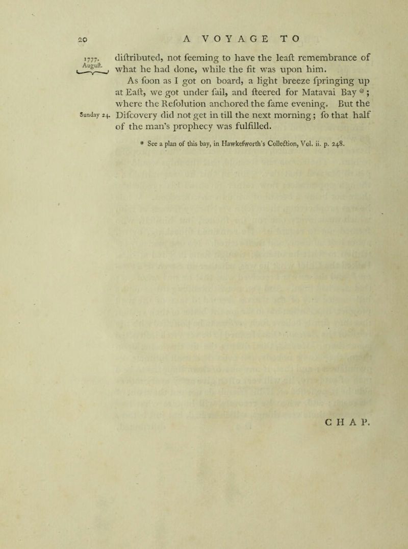 1777. diftributed, not feeming to have the leaft remembrance of what he had done, while the fit was upon him. As foon as I got on board, a light breeze fpringing up at Eaft, we got under fail, and fleered for Matavai Bay ; where the Refolution anchored the fame evening. But the Sunday 24. Difcovery did not get in till the next morning; fo that half of the man’s prophecy was fulfilled. * See a plan of this bay, in Hawkefworth’s Collection, Vol. ii. p. 248, CHAP.