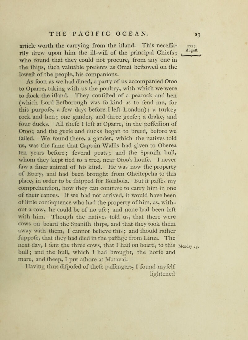 ^3 article worth the carrying from the ifland. This neceffa- rily drew upon him the ill-will of the principal Chiefs; . ^ who found that they could not procure, from any one in the lliips, fuch valuable prefents as Omai beftowed on the lowed; of the people, his companions. As foon as we had dined, a party of us accompanied Otoo to Oparre, taking with us the poultry, with which we were to Ifock the ifland. They confided of a peacock and hen (wliich Lord Befborough was fo kind as to fend me, for this purpofe, a few days before I left London); a turkey cock and hen; one gander, and three geefe; a drake, and four ducks. AU thefe I left at Oparre, in the poffeffion of Otoo; and the geefe and ducks began to breed, before we failed. We found there, a gander, which the natives told us, was the fame that Captain Wallis had given to Oberea ten years before; feveral goats; and the Spanifh bull, whom they kept tied to a tree, near Otoo’s houfe. I never faw a finer animal of his kind. He was now the property of Etary, and had been brought from Oheitepeha to this place, in order to be fhipped for Bolabola. But it paffes my comprehenfion, how they can contrive to carry him in one of their canoes. If we had not arrived, it would have been of little confequence who had the property of him, as, with- out a cow, he could be of no ufe; and none had been left with him. Though the natives told us, that there were cows on board the Spanifli fhips, and that they took them away with them, I cannot believe this; and fhould rather fuppofe, that they had died in the palfage from Lima. The next day, I fent the three cows, that I had on board, to this Monday 25, bull; and the bull, which I had brought, the horfe and mare, and fheep, I put afliore at Matavai. Having thus difpofed of thefe paffengers, I found myfelf lightened