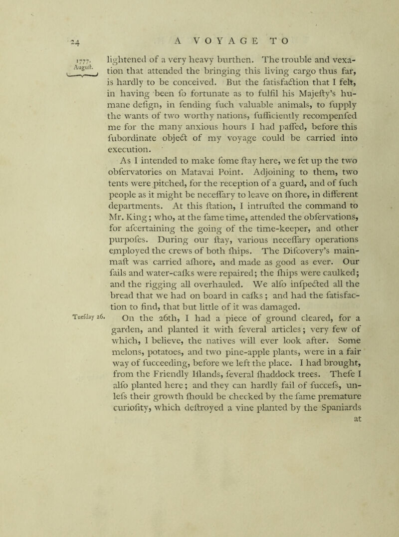 ^4 1777. lightened of a very heavy burthen. The trouble and vexa- . ^ tion that attended the bringing this living cargo thus far, is hardly to be conceived. But the fatisfacdiion that I felt, in having been fo fortunate as to fulfil his Majefty’s hu- mane defign, in fending fuch valuable animals, to fupply the wants of two worthy nations, fufficiently recompenfed me for the many anxious hours I had palfed, before this fubordinate objedt of my voyage could be carried into execution. As I intended to make fome ftay here, we fet up the two obfervatories on Matavai Point. Adjoining to them, two tents were pitched, for the reception of a guard, and of fuch people as it might be necelfary to leave on fliore, in different departments. At this ftation, I intrufted the command to Mr. King; who, at the fame time, attended the obfervations, for afcertaining the going of the time-keeper, and other purpofes. During our ftay, various neceflary operations employed the crews of both fliips. The Difcovery’s main- maft was carried afhore, and made as good as ever. Our fails and water-calks were repaired; the fliips were caulked; and the rigging all overhauled. We alfo infpedted all the bread that we had on board in calks ; and had the fatisfac- tion to find, that but little of it was damaged. Tucfday 26. Qii the 26th, I had a piece of ground cleared, for a garden, and planted it with feveral articles; very few of which, I believe, the natives will ever look after. Some melons, potatoes, and two pine-apple plants, were in a fair way of fucceeding, before we left the place. I had brought, from the Friendly Illands, feveral fliaddock trees. Thefe I alfo planted here; and they can hardly fail of fuccefs, un- lefs their growth Ihould be checked by the fame premature curiofity, which deftroyed a vine planted by the Spaniards at