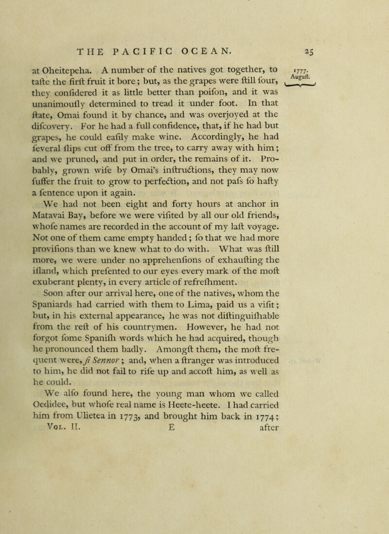 at Oheitepeha. A number of the natives got together, to 1777. tafte the firft fruit it bore; but, as the grapes were ftill four, they confidered it as little better than poifon, and it was unanimoully determined to tread it under foot. In that ftate, Omai found it by chance, and was overjoyed at the difcovery. For he had a full confidence, that, if he had but grapes, he could eafily make wine. Accordingly, he had feveral Hips cut off from the tree, to carry away with him; and we pruned, and put in order, the remains of it. Pro- bably, grown wife by Omai’s infl:ru6lions, they may now fuffer the fruit to grow to perfe(51;ion, and not pafs fo hafly a fentence upon it again. We had not been eight and forty hours at anchor in Matavai Bay, before we were vifited by all our old friends, whofe names are recorded in the account of my laft voyage. Not one of them came empty handed; fo that we had more provifions than we knew what to do with. What was ftill more, we were under no apprehenfions of exhaufting the illand, which prefented to our eyes every mark of the moft exuberant plenty, in every article of refrefhment. Soon after our arrival here, one of the natives, whom the Spaniards had carried with them to Lima, paid us a vifit; but, in his external appearance, he was not diftinguifliable from the reft of his countrymen. However, he had not forgot fome Spanifli words which he had acquired, though he pronounced them badly. Amongft them, the moft fre- quent were, fi Sennor; and, when a ftranger was introduced to him, he did not fail to rife up and accoft him, as well as he could. We alfo found here, the young man whom we called Oedidee, but whofe real name is Heete-heete. I had carried him from Ulietea in 1773, and brought him back in 1774; VoL, II. E after