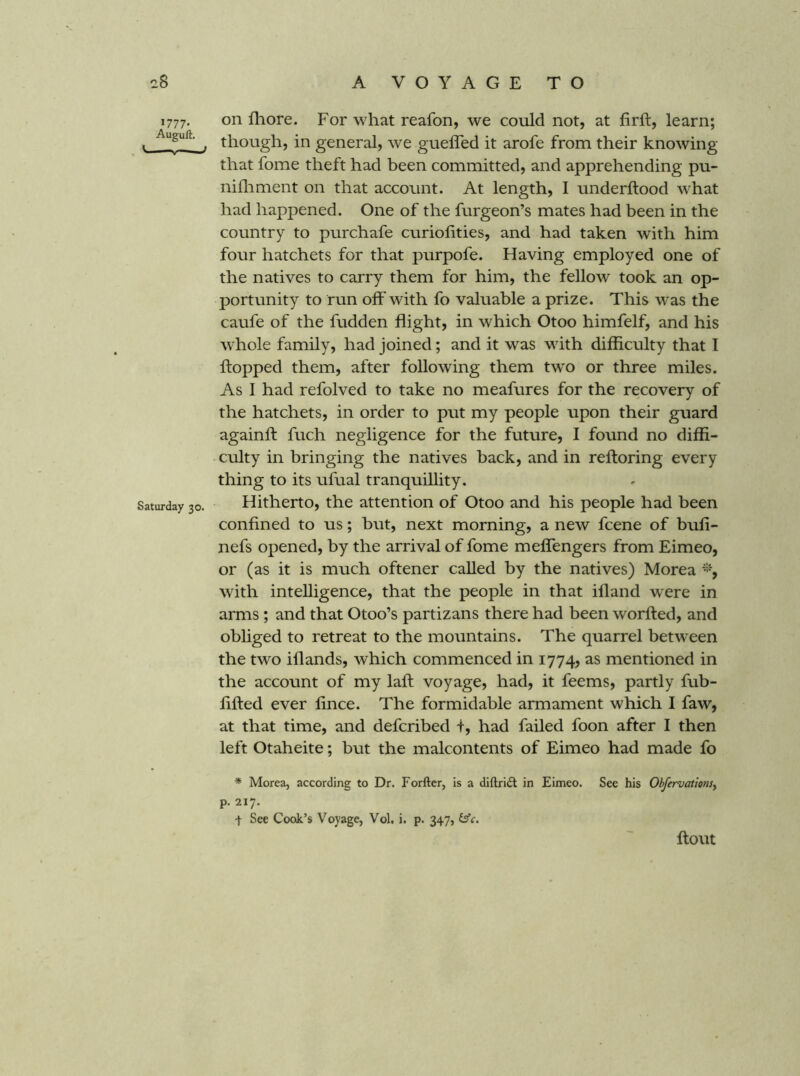 1777. on Ihore. For what reafon, we could not, at firft, learn; . , though, in general, we guefled it arofe from their knowing that fome theft had been committed, and apprehending pu- nilliment on that account. At length, I underftood what had happened. One of the furgeon’s mates had been in the country to purchafe curiofities, and had taken with him four hatchets for that purpofe. Having employed one of the natives to carry them for him, the fellow took an op- portunity to run off with fo valuable a prize. This was the caufe of the fudden flight, in which Otoo himfelf, and his whole family, had joined; and it was wdth difficulty that T flopped them, after following them tw'O or three miles. As I had refolved to take no meafures for the recovery of the hatchets, in order to put my people upon their guard againfl fuch negligence for the future, I found no diffi- culty in bringing the natives back, and in refloring every thing to its ufual tranquillity. Saturday 30. Hitherto, the attention of Otoo and his people had been confined to us; hut, next morning, a new fcene of bufi- nefs opened, by the arrival of fome meflengers from Eimeo, or (as it is much oftener called by the natives) Morea % with intelligence, that the people in that ifland were in arms ; and that Otoo’s partizans there had been worfled, and obliged to retreat to the mountains. The quarrel between the two iflands, which commenced in 1774, as mentioned in the account of my lafl voyage, had, it feems, partly fub- lifled ever fince. The formidable armament which I faw, at that time, and defcribed t, had failed foon after I then left Otaheite; but the malcontents of Eimeo had made fo * Morea, according to Dr. Forfter, is a diftridl in Eimeo. See his Obfervationsy p. 217. t See Cook’s Voyage, Vol. i. p. 347, flout