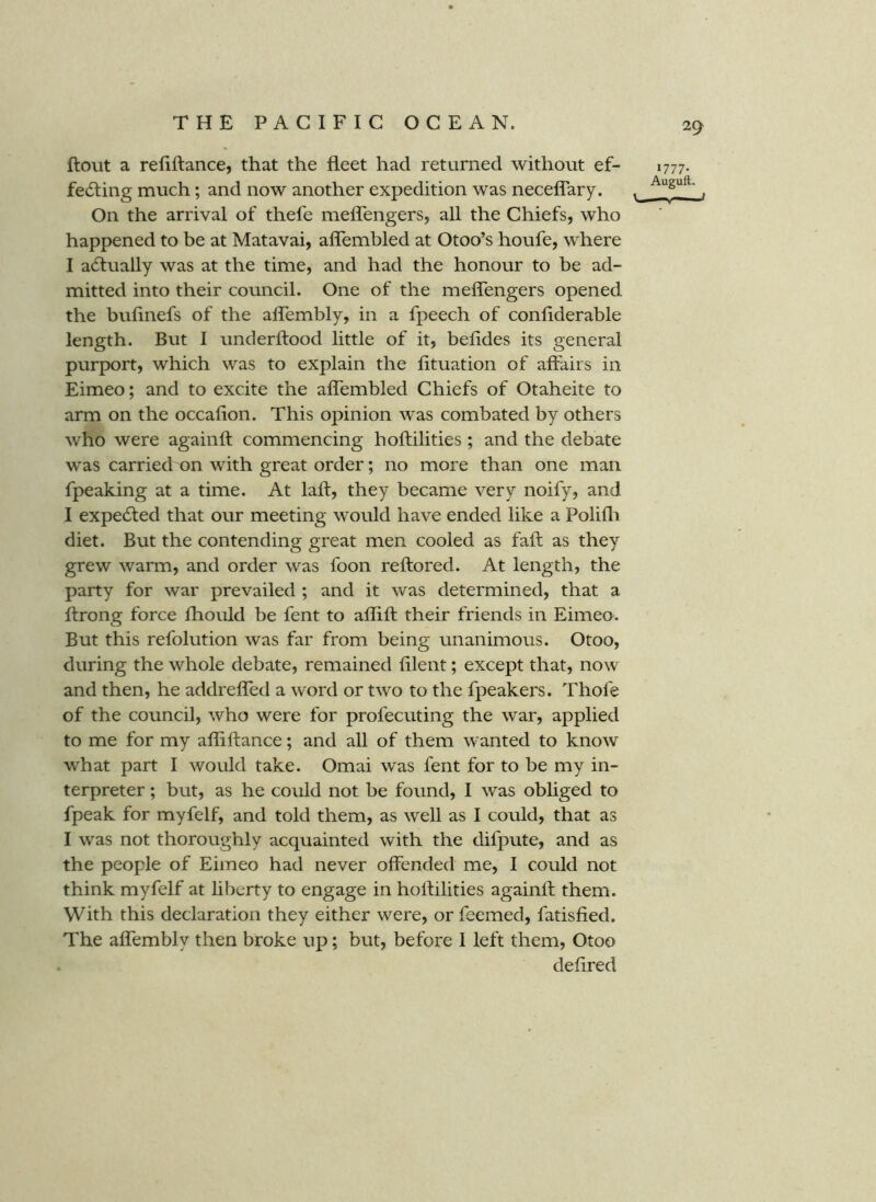 flout a refiftance, that the fleet had returned without ef- fecting much; and now another expedition was neceffary. On the arrival of thefe mefTengers, all the Chiefs, who happened to be at Matavai, aflembled at Otoo’s houfe, where I actually was at the time, and had the honour to be ad- mitted into their council. One of the mefTengers opened the bufinefs of the afTembly, in a fpeech of conliderable length. But I underflood little of it, befides its general purport, which was to explain the fituation of affairs in Eimeo; and to excite the aflembled Chiefs of Otaheite to arm on the occafion. This opinion w'as combated by others who were againft commencing hoflilities ; and the debate was carried on with great order; no more than one man fpeaking at a time. At lafl, they became very noify, and I expected that our meeting would have ended like a Polifli diet. But the contending great men cooled as fall as they grew warm, and order was foon reflored. At length, the party for war prevailed ; and it was determined, that a ftrong force fliould be fent to aflifl their friends in Eimeo. But this refolution was far from being unanimous. Otoo, during the whole debate, remained filent; except that, now and then, he addrefled a word or two to the fpeakers. Thofe of the council, who were for profecuting the war, applied to me for my afliflance; and all of them wanted to know what part I would take. Omai was fent for to be my in- terpreter ; but, as he could not be found, I was obliged to fpeak for myfelf, and told them, as well as I could, that as I was not thoroughly acquainted with the difpute, and as the people of Eimeo had never offended me, I could not think myfelf at liberty to engage in hoflilities againft them. With this declaration they either were, or feemed, fatisfied. The affembly then broke up; but, before I left them, Otoo deflred 1777. Auguft.