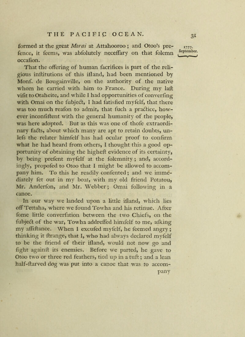 formed at the great Moral at Attahooroo ; and Otoo’s pre- 1777. fence, it feems, was abfolutely neceffary on that folemn occafion. That the offering of human facrifices is part of the reli- giotis inftitutions of this ifland, had been mentioned by Monf. de Bougainville, on the authority of the native whom he carried with him to France. During my laft vilit to Otaheite, and while I had opportunities of converling with Omai on the fubjedt, I had fatisfied myfelf, that there was too much reafon to admit, that fuch a practice, how- ever inconfiftent with the general humanity of the people, was here adopted. But as this was one of thofe extraordi- nary fadfs, about which many are apt to retain doubts, un- lefs the relater himfelf has had ocular proof to confirm what he had heard from others, I thought this a good op- portunity of obtaining the higheft evidence of its certainty, by being prefent myfelf at the folemnity; and, accord- ingly, propofed to Otoo that I might be allowed to accom- pany him. To this he readily confented; and we imme- diately fet out in my boat, with my old friend Potatou, Mr. Anderfon, and Mr. Webber; Omai following in a canoe. In our way we landed upon a little illand, which lies offTettaha, where we found Towha and his retinue. After fome little converfation between the two Chiefs, on the fubjedl of the war, Towha addreffed himfelf to me, afking my afliftance. When I excufed myfelf, he feemed angry ; thinking it flrange, that I, who had always declared myfelf to be the friend of their illand, would not now go and fight againft its enemies. Before we parted, he gave to Otoo two or three red feathers, tied up in a tuft; and a lean half-ftarved dog was put into a canoe that was to accom- pany