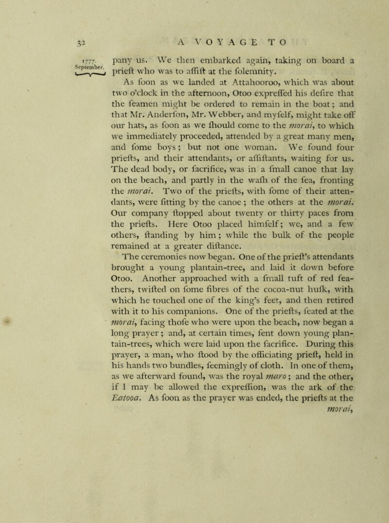 1777. pany us. We then embarked again, taking on board a prieft who was to affift at the folemnity. As foon as we landed at Attahooroo, which was about two o’clock in the afternoon, Otoo expreffed his defire that the feamen might be ordered to remain in the boat; and that Mr. Anderfon, Mr. Webber, and myfelf, might take off our hats, as foon as we iliould come to the morai^ to which we immediately proceeded, attended by a great many men, and fome boys; but not one woman. We found four prielfs, and their attendants, or affiftants, waiting for us. The dead body, or facrifice, was in a fmall canoe that lay on the beach, and partly in the wafli of the fea, fronting the moral. Two of the prielfs, with fome of their atten- dants, were fitting by the canoe ; the others at the moral. Our company Ifopped about twenty or thirty paces from the prielfs. Here Otoo placed himfelf; we, and a few others. Handing by him; while the bulk of the people remained at a greater diftance. The ceremonies now began. One of the prielf’s attendants brought a young plantain-tree, and laid it down before Otoo. Another approached with a fmall tuft of red fea- thers, twilled on fome fibres of the cocoa-nut hulk, with which he touched one of the king’s feet, and then retired with it to his companions. One of the prielts, feated at the ' morai^ facing thofe who were upon the beach, now began a long prayer ; and, at certain times, fent down young plan- tain-trees, which were laid upon the facrifice. During this prayer, a man, who flood by the officiating priell, held in his hands two bundles, feemingly of cloth. In one of them, as we afterward found, was the royal maro; and the other, if I may be allowed the exprelfion, was the ark of the Eatooa. As foon as the prayer was ended, the priells at the morai^