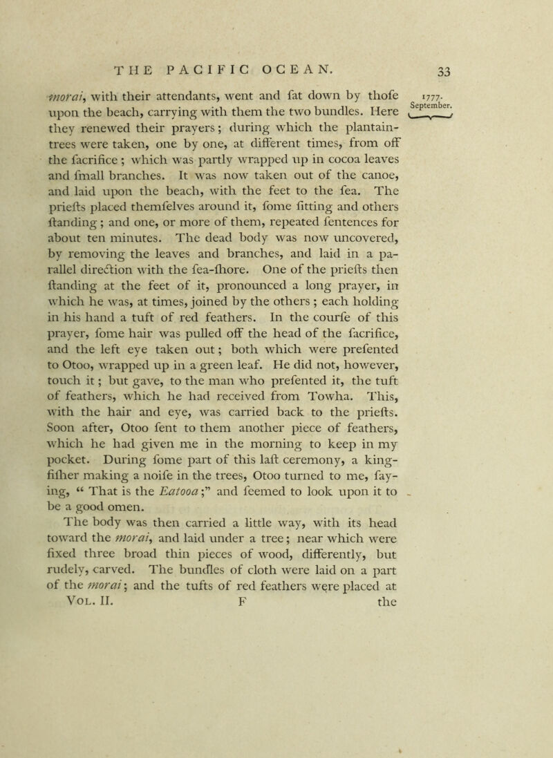 moraiy with their attendants, went and fat down by thofe 1777. upon the beach, carrying with them the two bundles. Here they renewed their prayers; during which the plantain- trees were taken, one by one, at different times, from off the facrifice ; which was partly wrapped up in cocoa leaves and fmall branches. It was now taken out of the canoe, and laid upon the beach, with the feet to the fea. The priefts placed themfelves around it, fome fitting and others handing ; and one, or more of them, repeated fentences for about ten minutes. The dead body was now uncovered, by removing the leaves and branches, and laid in a pa- rallel diredtion with the fea-fliore. One of the priefts then handing at the feet of it, pronounced a long prayer, in which he was, at times, joined by the others ; each holding in his hand a tuft of red feathers. In the courfe of this prayer, fome hair was pulled off the head of the facrifice, and the left eye taken out; both which were prefented to Otoo, wrapped up in a green leaf. He did not, however, touch it; but gave, to the man who prefented it, the tuft of feathers, which he had received from Towha. This, with the hair and eye, was carried back to the priefts. Soon after, Otoo fent to them another piece of feathers, which he had given me in the morning to keep in my pocket. During fome part of this laft ceremony, a king- filher making a noife in the trees, Otoo turned to me, fay- ing, “ That is the Eatooaand feemed to look upon it to > be a good omen. The body was then carried a little way, with its head toward the morai, and laid under a tree; near which were fixed three broad thin pieces of wood, differently, but rudely, carved. The bundles of cloth were laid on a part of the moral; and the tufts of red feathers were placed at VoL. II. F the