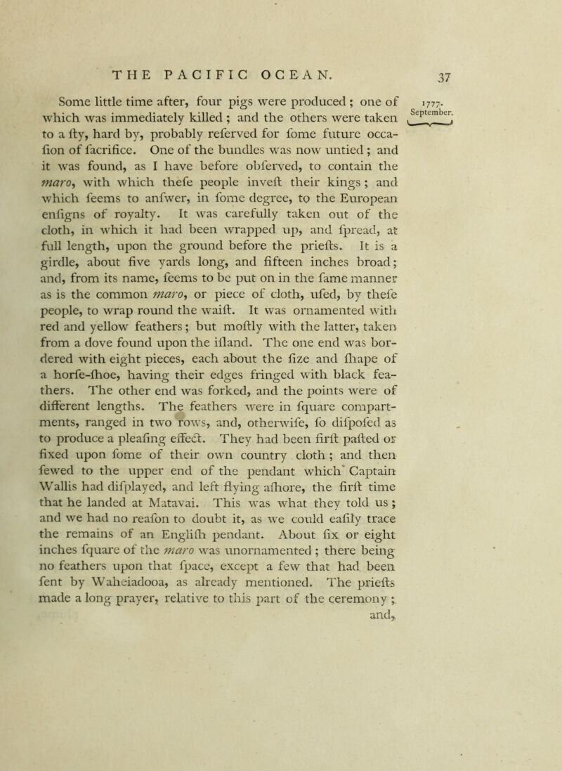 Some little time after, four pigs were produced ; one of 1777. which was immediately killed ; and the others were taken to a fty, hard by, probably referved for fome future occa- fion of facrifice. One of the bundles was now untied ; and it was found, as I have before obferved, to contain the maro^ with which thefe people inveft their kings ; and which feems to anfwer, in fome degree, to the European enligns of royalty. It was carefully taken out of the cloth, in which it had been wrapped up, and fpread, at full length, upon the ground before the priefts. It is a girdle, about five yards long, and fifteen inches broad; and, from its name, feems to be put on in the fame manner as is the common maro^ or piece of cloth, ufed, by thefe people, to wrap round the waifl. It was ornamented with red and yellow feathers; but moffly with the latter, taken from a dove found upon the illand. The one end was bor- dered with eight pieces, each about the fize and fliape of a horfe-fhoe, having their edges fringed with black fea- thers. The other end was forked, and the points were of different lengths. The feathers were in fquare compart- ments, ranged in two rows, and, otherwife, fo difpofed as to produce a pleafing effect. They had been firll palled or fixed upon fome of their own country cloth ; and then fewed to the upper end of the pendant which' Captain Wallis had difplayed, and left flying afliore, the firft time that he landed at Matavai. This was what they told us ; and we had no reafon to doubt it, as we could eafily trace the remains of an Engiifh pendant. About fix or eight inches fquare of the maro was unornamented ; there being no feathers upon that fpace, except a few that had been fent by Waheiadooa, as already mentioned. The priefts made a long prayer, relative to this part of the ceremony and,.