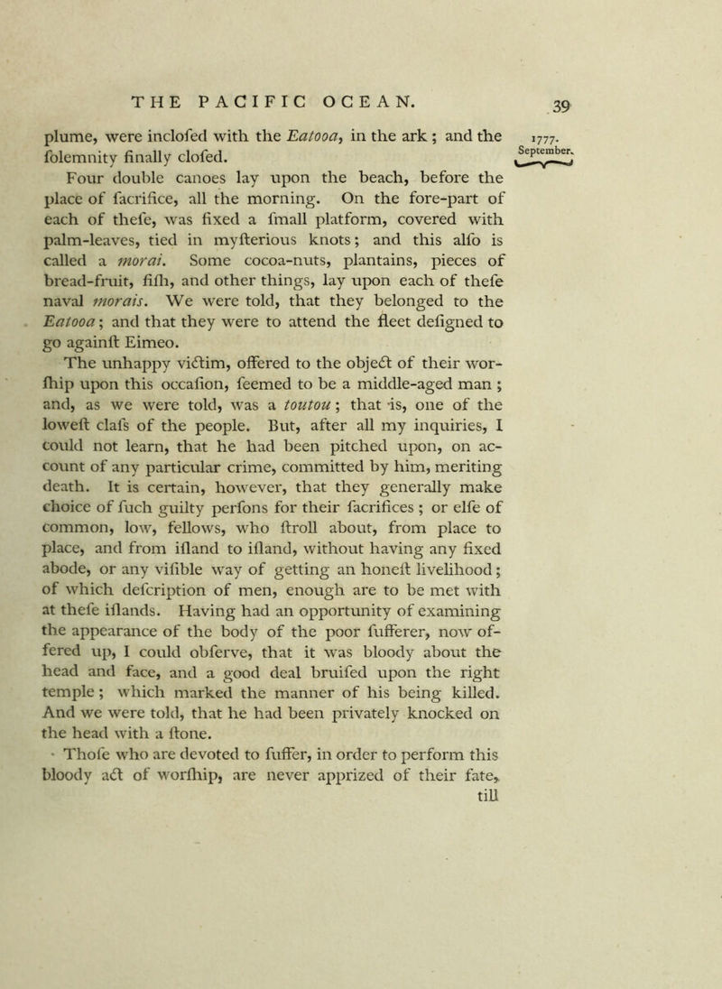 plume, were inclofed with the Eatooa, in the ark ; and the folemnity finally clofed. Four double canoes lay upon the beach, before the place of facrifice, all the morning. On the fore-part of each of thefe, was fixed a fmall platform, covered with palm-leaves, tied in myfterious knots; and this alfo is called a morai. Some cocoa-nuts, plantains, pieces of bread-fruit, fifli, and other things, lay upon each of thefe naval morals. We were told, that they belonged to the Eatooa; and that they were to attend the fleet defigned to go againft Eimeo. The unhappy victim, offered to the obje6l of their wor- Ihip upon this occafion, feemed to be a middle-aged man ; and, as we were told, was a toutou; that is, one of the lowed: clafs of the people. But, after all my inquiries, I could not learn, that he had been pitched upon, on ac- count of any particular crime, committed by him, meriting death. It is certain, however, that they generally make choice of fuch guilty perfons for their facrifices ; or elfe of common, low, fellows, who ftroll about, from place to place, and from ifland to ifland, without having any fixed abode, or any vifible way of getting an honed: livelihood; of which defcription of men, enough are to be met with at thefe iflands. Having had an opportunity of examining the appearance of the body of the poor fufferer, now of- fered up, I could obferve, that it was bloody about the head and face, and a good deal bruifed upon the right temple; which marked the manner of his being killed. And we were told, that he had been privately knocked on the head with a ftone. • Thofe who are devoted to fuffer, in order to perform this bloody a(fl of worihip, are never apprized of their fate,, till 1777. September.